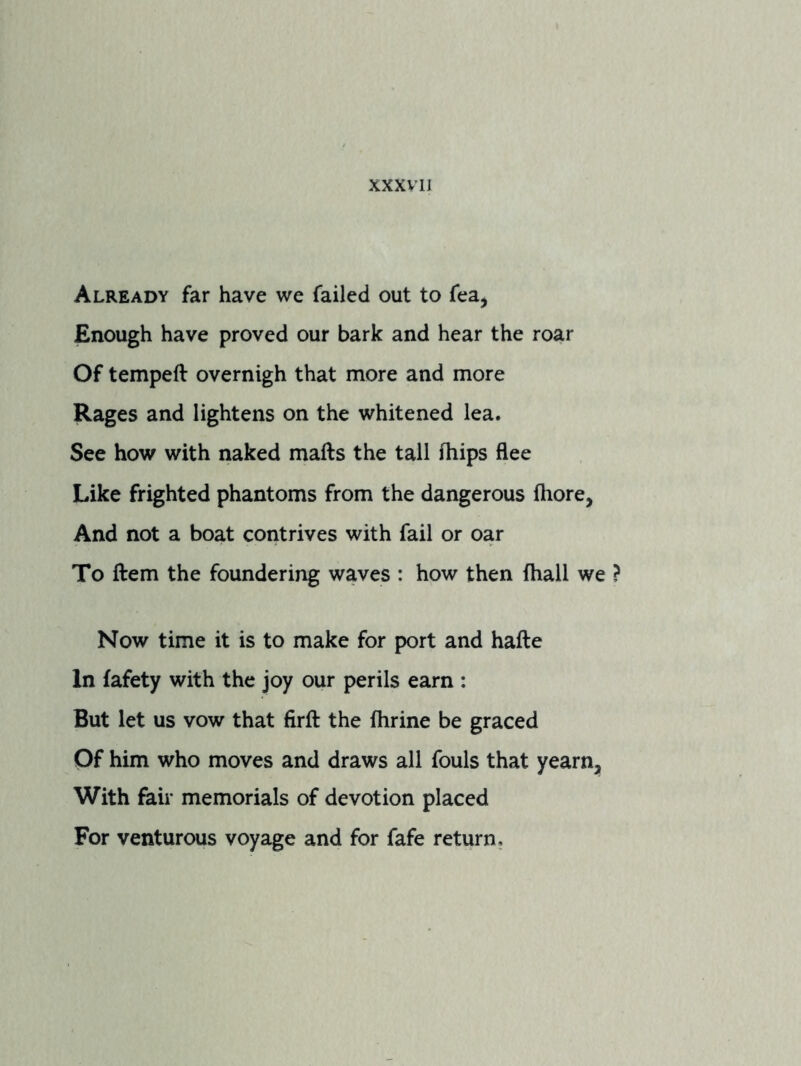 XXXVIJ Already far have we failed out to fea, Enough have proved our bark and hear the roar Of tempeft overnigh that more and more Rages and lightens on the whitened lea. See how with naked mails the tall Ihips flee Like frighted phantoms from the dangerous Ihore, And not a boat contrives with fail or oar To Hem the foundering waves : how then fhall we Now time it is to make for port and hafte In lafety with the joy our perils earn : But let us vow that firft the Ihrine be graced Of him who moves and draws all fouls that yearn. With fair memorials of devotion placed For venturous voyage and for fafe return.