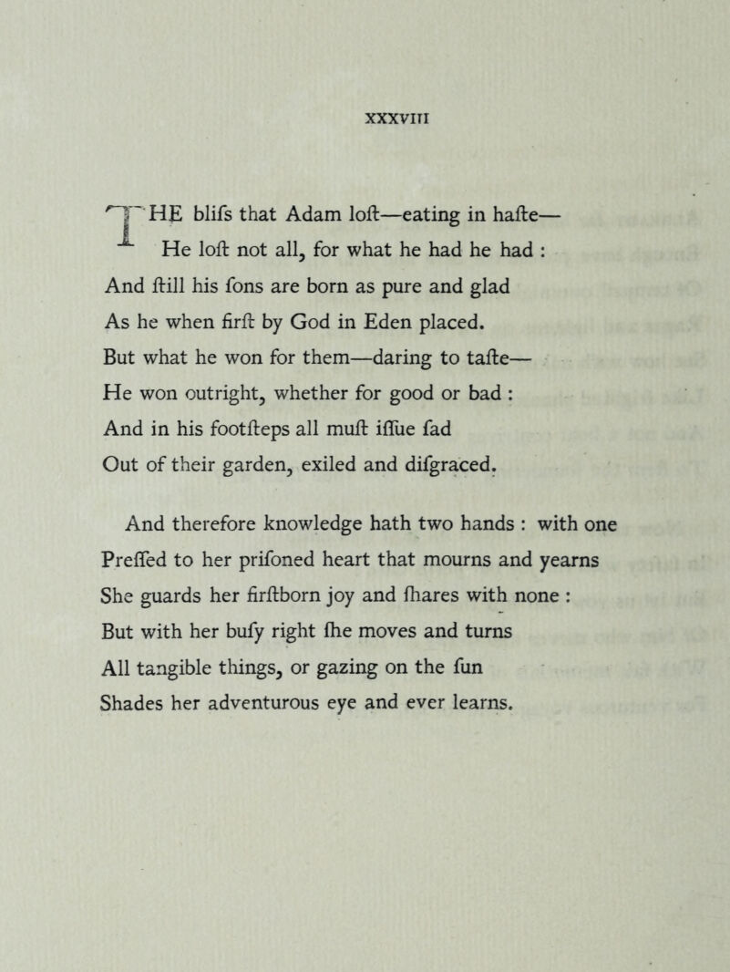 HE blifs that Adam loft—eating in hafte— He loft not all, for what he had he had : And ftill his fons are born as pure and glad As he when firft by God in Eden placed. But what he won for them—daring to tafte— He won outright, whether for good or bad : And in his footfteps all muft ifllie fad Out of their garden, exiled and difgraced. And therefore knowledge hath two hands : with one Prefled to her prifoned heart that mourns and yearns She guards her firftborn joy and fhares with none ; But with her bufy right fhe moves and turns All tangible things, or gazing on the fun Shades her adventurous eye and ever learns.