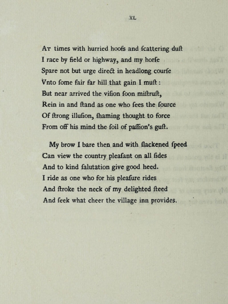 At times with hurried hoofs and fcattering duft I race by field or highway, and my horfe Spare not but urge dired in headlong courfe Vnto fome fair far hill .that gain I muft: But near arrived the vifion foon miftruft, Rein in and ftand as one who fees the fpurce Of ftrong illufion, (haming thought to force From ofF his mind the foil of paflion’s guft. My brow I bare then and with flackened fpeed Can view the country pleafant on all fides And to kind falutation give good heed. I ride as one who for his pleafure rides And ftroke the neck of my delighted fteed And feek what cheer the village inn provides.