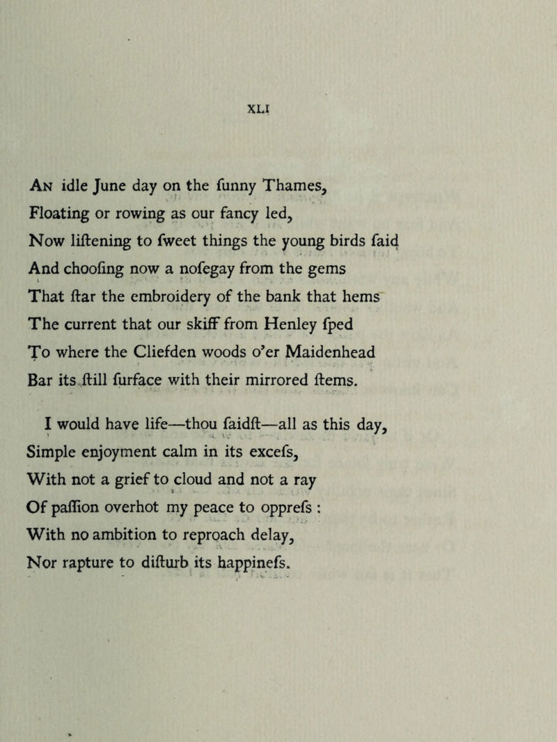 An idle June day on the funny Thames, Floating or rowing as our fancy led, Now lillening to fweet things the young birds faid And choofing now a nofegay from the gems That ftar the embroidery of the bank that hems The current that our skiff from Henley fped To where the Cliefden woods o’er Maidenhead Bar its ilill furface with their mirrored ftems. I would have life—thou faidft—all as this day. Simple enjoyment calm in its excefs. With not a grief to cloud and not a ray Of paflion overhot my peace to opprefs : With no ambition to reproach delay. Nor rapture to difturbits happinefs.