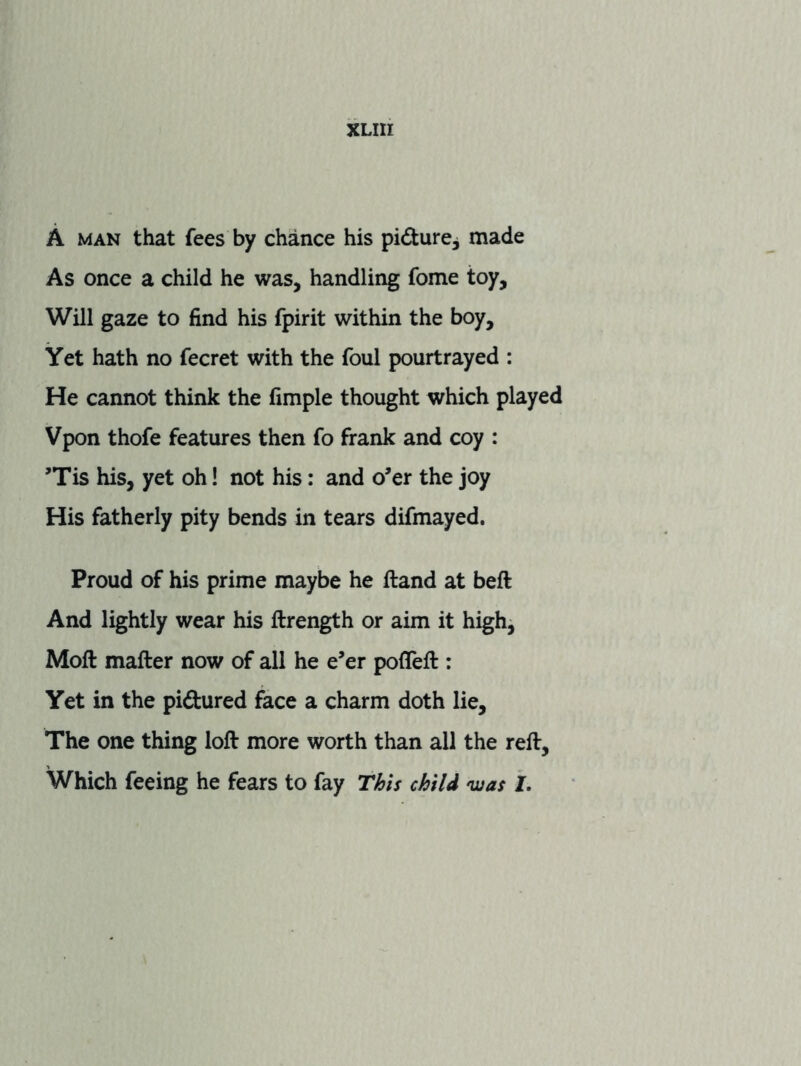 A MAN that fees by chance his pidure, made As once a child he was, handling fome toy. Will gaze to find his fpirit within the boy. Yet hath no fecret with the foul pourtrayed : He cannot think the fimple thought which played Vpon thofe features then fo frank and coy : ’Tis his, yet oh I not his: and o’er the joy His fatherly pity bends in tears difmayed. Proud of his prime maybe he ftand at beft And lightly wear his ftrength or aim it high^ Moft matter now of all he e’er poflett : Yet in the pidured face a charm doth lie. The one thing lott more worth than all the rett. Which feeing he fears to fay This child ‘was J.