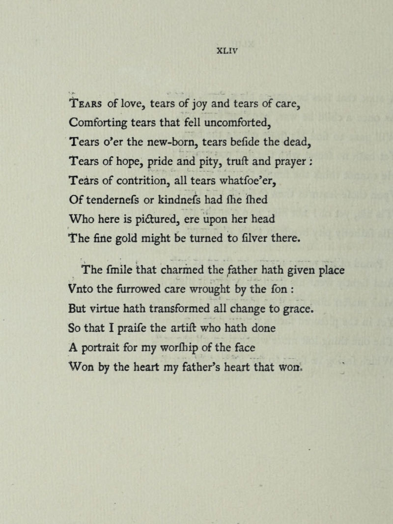 Tears of love, tears of joy and tears of care. Comforting tears that fell uncomforted. Tears o’er the new-born, tears befide the dead. Tears of hope, pride and pity, truft and prayer : Te^s of contrition, all tears whatfoe’er. Of tendernefs or kindnefs had fhe Ihed Who here is pidtured, ere upon her head The fine gold might be turned to filver there. The fmile that charmed the father hath given place Vnto the furrowed care wrought by the fon : But virtue hath transformed all change to grace. So that I praife the artift who hath done A portrait for my worfhip of the face Won by the heart my father’s heart that won, ^