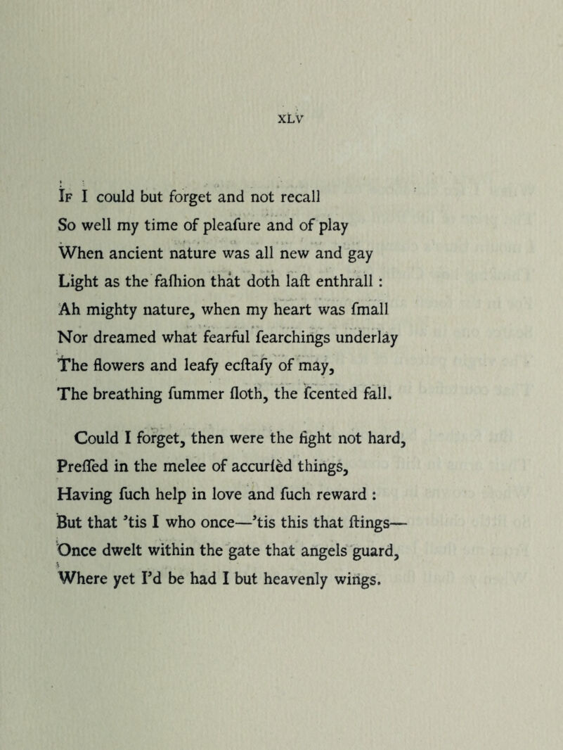 If I could but forget and not recall So well my time of pleafure and of play When ancient nature was all new and gay Light as the fafhion that doth laft enthrall: Ah mighty nature, when my heart was fmall Nor dreamed what fearful fearchings underlay iThe flowers and leafy ecftafy of may. The breathing fummer floth, the fcented fall. Could I forget, then were the light not hard. Prefled in the melee of accurled things. Having fuch help in love and fuch reward : But that ^tis I who once—tis this that flings— Once dwelt within the gate that angels guard. Where yet Fd be had I but heavenly wings.