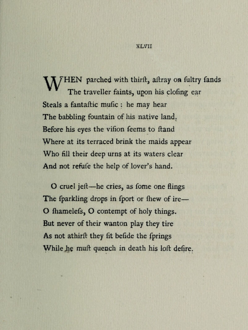 ■\ T THEN parched with thirft, aflray on fultry fands The traveller faints, upon his clofing ear Steals a fantaftic mufic : he may hear The babbling fountain of his native land. Before his eyes the vifion feems to ftand Where at its terraced brink the maids appear Who fill their deep urns at its waters clear And not refiife the help of lover’s hand. O cruel jell—he cries, as fome one flings The fparkling drops in fport or fhew of ire— O fhamelefs, O contempt of holy things. But never of their wanton play they tire As not athirfi: they fit befide the fprings While Jhe muft quench in death his loft defire.