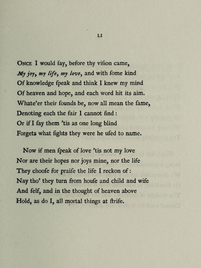 Once I would fay, before thy vifion came. My joy^ my life^ my love^ and with fome kind Of knowledge fpeak and think I knew my mind Of heaven and hope, and each word hit its aim. Whatever their founds be, now all mean the fame^ Denoting each the fair 1 cannot find : Or if I fay them ’tis as one long blind Forgets what fights they were he ufed to name. Now if men fpeak of love ’tis not my love Nor are their hopes nor joys mine, nor the life They choofe for praife the life I reckon of: Nay tho’ they turn from houfe and child and wife And felf, and in the thought of heaven above Hold, as do I, all mortal things at ftrife.