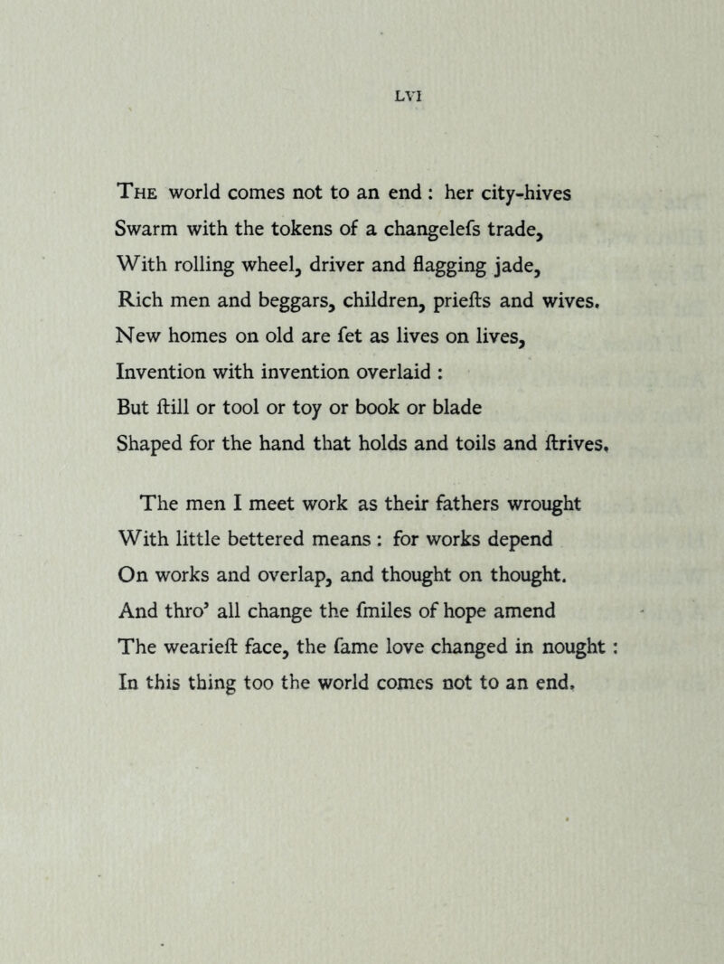 The world comes not to an end : her city-hives Swarm with the tokens of a changelefs trade. With rolling wheel, driver and flagging jade. Rich men and beggars, children, priefts and wives. New homes on old are fet as lives on lives. Invention with invention overlaid : But ftill or tool or toy or book or blade Shaped for the hand that holds and toils and Arrives, The men I meet work as their fathers wrought With little bettered means : for works depend On works and overlap, and thought on thought. And thro’ all change the fmiles of hope amend The weariefl: face, the fame love changed in nought In this thing too the world comes not to an end,