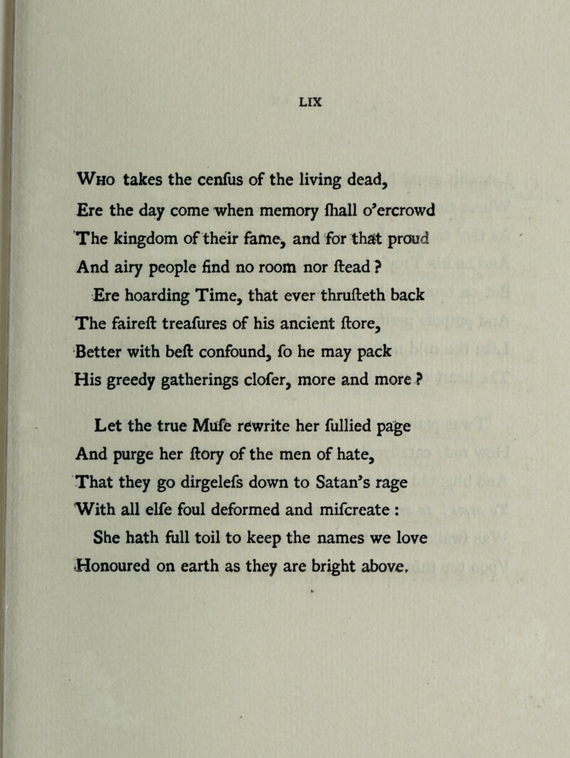 Who takes the cenfus of the living dead. Ere the day come when memory (hall o’ercrowd The kingdom of their fame, and for that proud And airy people find no room nor ftead ? Ere hoarding Time, that ever thrufteth back The faireft treafures of his ancient ftore. Better with beft confound, fo he may pack His greedy gatherings clofer, more and more ? Let the true Mufe rewrite her fullied page And purge her ftory of the men of hate. That they go dirgelefs down to Satan’s rage With all elfe foul deformed and mifcreate : She hath full toil to keep the names we love Honoured on earth as they are bright above.