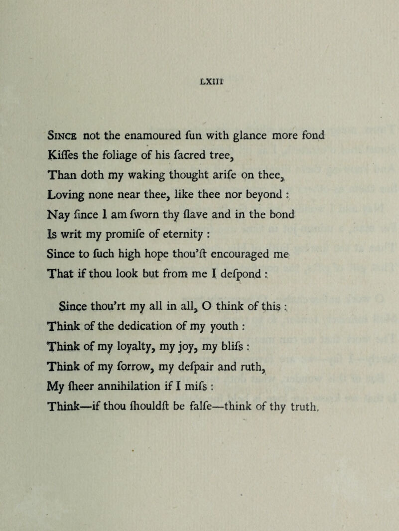 Since not the enamoured fun with glance more fond Kifles the foliage of his facred tree. Than doth my waking thought arife on thee. Loving none near thee, like thee nor beyond : Nay fince 1 am fworn thy flave and in the bond Is writ my promife of eternity : Since to fuch high hope thou’ft encouraged me That if thou look but from me I defpond : Since thou’rt my all in all, O think of this Think of the dedication of my youth : Think of my loyalty, my joy, my blifs : Think of my forrow, my defpair and ruth. My fheer annihilation if I mifs : Think—if thou fliouldft be falfe—think of thy truth.