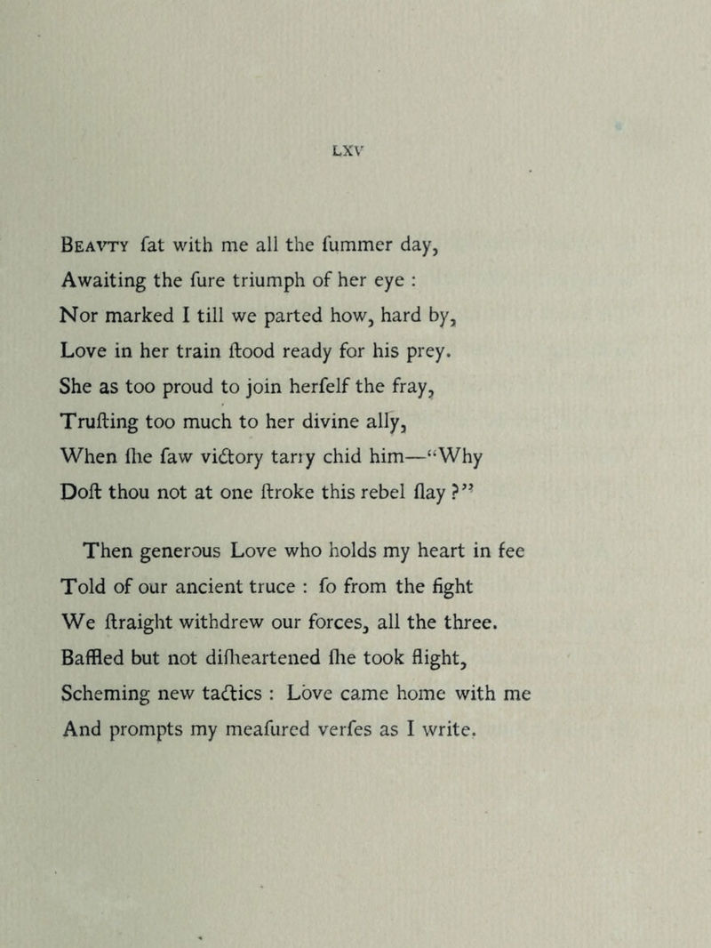 Beavty fat with me all the fummer day, Awaiting the fare triumph of her eye : Nor marked I till we parted how, hard by, Love in her train flood ready for his prey. She as too proud to join herfelf the fray, Trufting too much to her divine ally. When Ihe faw vidlory tarry chid him—“Why Doll thou not at one llroke this rebel flay Then generous Love who holds my heart in fee Told of our ancient truce : fo from the fight We llraight withdrew our forces, all the three. Baffled but not diflieartened flie took flight. Scheming new tadlics : Love came home with me And prompts my meafured verfes as I write.