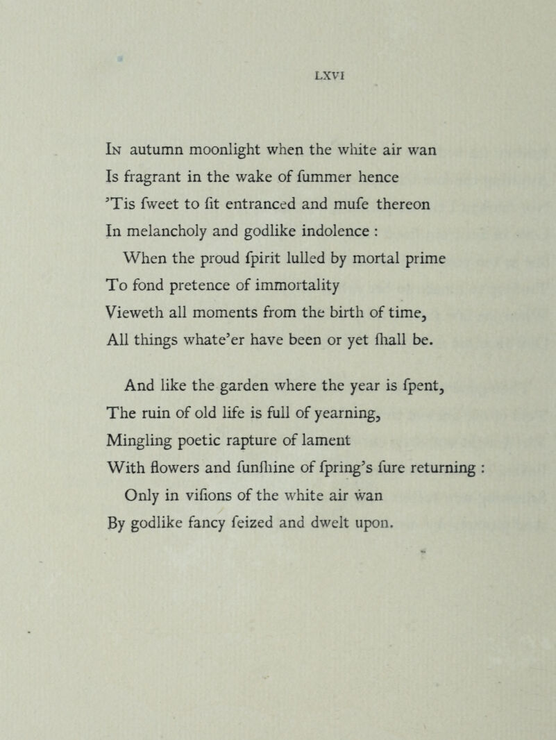 In autumn moonlight when the white air wan Is fragrant in the wake of fummer hence Tis fweet to fit entranced and mufe thereon In melancholy and godlike indolence : When the proud fpirit lulled by mortal prime To fond pretence of immortality Vieweth all moments from the birth of time. All things whatever have been or yet fliall be. And like the garden where the year is fpent. The ruin of old life is full of yearning. Mingling poetic rapture of lament With flowers and funfliine of fpring’s fure returning Only in viflons of the white air wan By godlike fancy feized and dwelt upon.