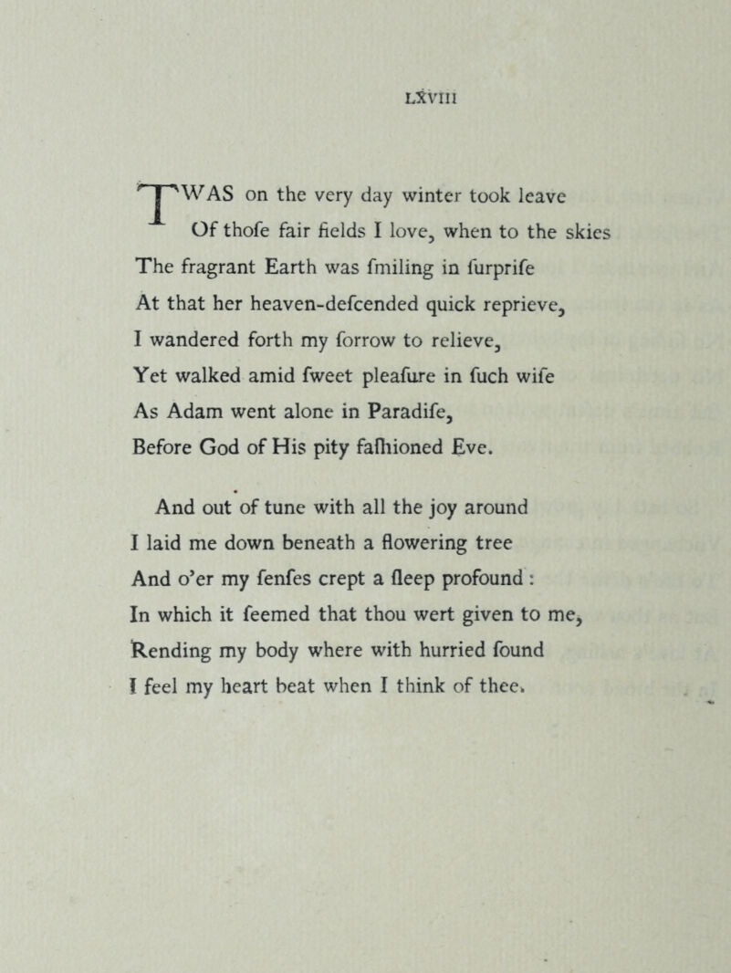 ' WAS on the very day winter took leave Of thofe fair fields I love, when to the skies The fragrant Earth was fmiling in furprife At that her heaven-defcended quick reprieve, I wandered forth my forrow to relieve. Yet walked amid fweet pleafure in fuch wife As Adam went alone in Paradife, Before God of His pity fafiiioned Eve. And out of tune with all the joy around I laid me down beneath a flowering tree And o’er my fenfes crept a fleep profound : In which it feemed that thou wert given to me, Rending my body where with hurried found I feel my heart beat when I think of thee*