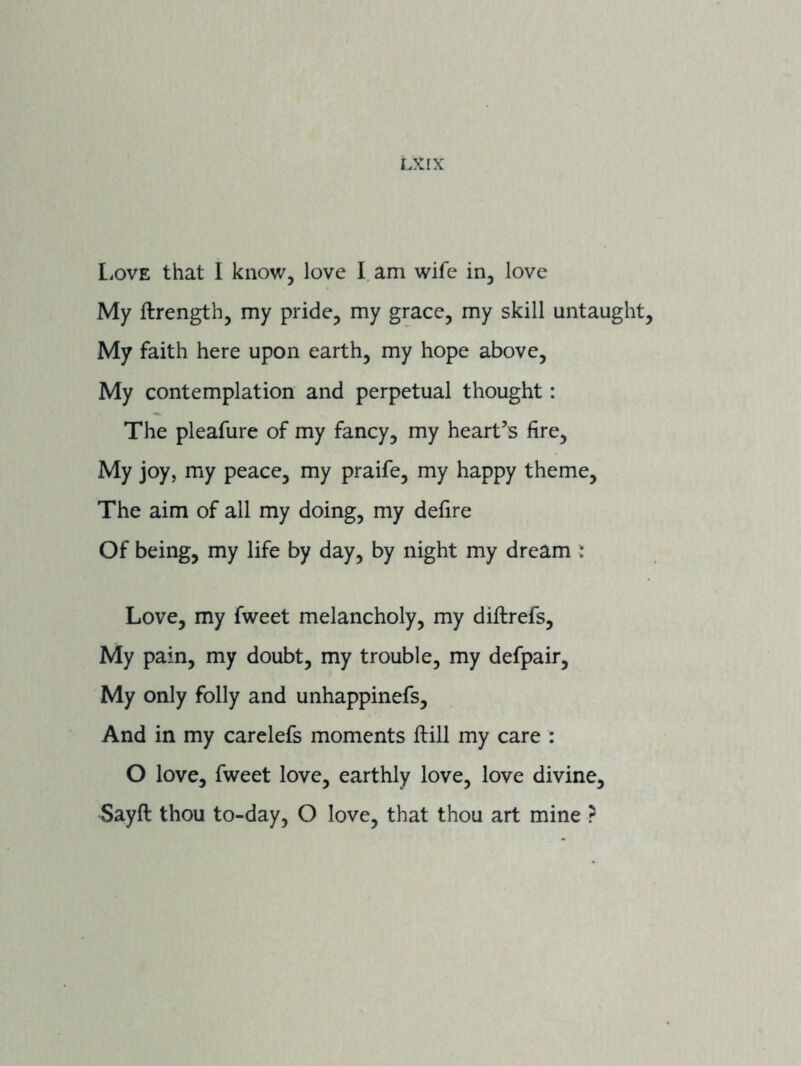 LKIX L>ove that I know, love I am wife in, love My ftrength, my pride, my grace, my skill untaught. My faith here upon earth, my hope above. My contemplation and perpetual thought: The pleafure of my fancy, my heart’s fire. My joy, my peace, my praife, my happy theme. The aim of all my doing, my defire Of being, my life by day, by night my dream : Love, my fweet melancholy, my diffcrefs. My pain, my doubt, my trouble, my defpair. My only folly and unhappinefs. And in my carelefs moments ftill my care : O love, fweet love, earthly love, love divine, Sayft thou to-day, O love, that thou art mine ?