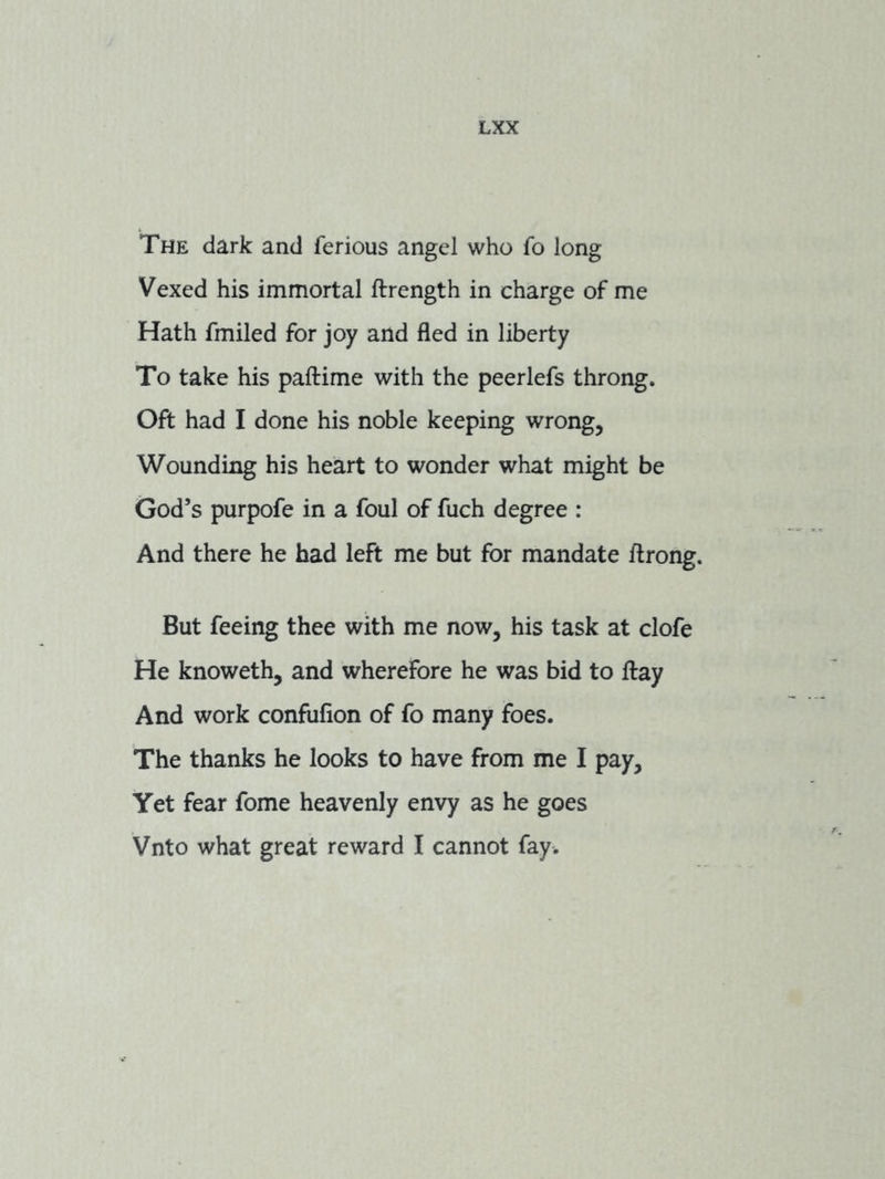 The dark and ferious angel who fo long Vexed his immortal ftrength in charge of me Hath fmiled for joy and fled in liberty To take his paftime with the peerlefs throng. Oft had I done his noble keeping wrong. Wounding his heart to wonder what might be God’s purpofe in a foul of fuch degree : And there he had left me but for mandate ftrong. But feeing thee with me now, his task at clofe He knoweth, and wherefore he was bid to ffay And work confufion of fo many foes. The thanks he looks to have from me I pay. Yet fear fome heavenly envy as he goes Vnto what great reward I cannot fay.
