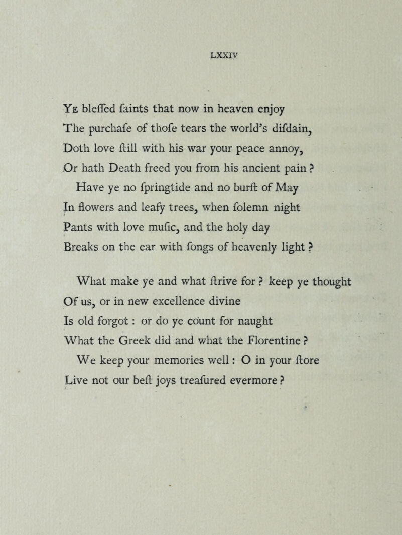 Ye blefTed faints that now in heaven enjoy The purchafe of thofe tears the world’s difdain, Doth love ftill with his war your peace annoy, ,Or hath Death freed you from his ancient pain ? Have ye no fpringtide and no burft of May In flowers and leafy trees, when folemn night Pants with love muflc, and the holy day Breaks on the ear with fongs of heavenly light ? What make ye and what ftrive for ? keep ye thought Of us, or in new excellence divine Is old forgot : or do ye count for naught What the Greek did and what the Florentine ? We keep your memories well: O in your fbore Live not our befl joys treafured evermore ?