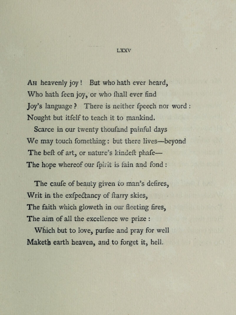 Ah heavenly joy ! But who hath ever heard. Who hath feen joy, or who fhall ever find Joy’s language ? There is neither fpeech nor word Nought but itfelf to teach it to mankind. Scarce in our twenty thoufand painful days We may touch fometliing: but there lives—beyond The befl: of art, or nature’s kindefl: phafe— The hope whereof our fpirit is fain and fond ; The caufe of beauty given to man’s defires, Writ in the exfpedtancy of fiarry skies. The faith which gloweth in our fleeting fires. The aim of all the excellence we prize : Which but to love, purfue and pray for well Maketb earth heaven, and to forget it, hell.