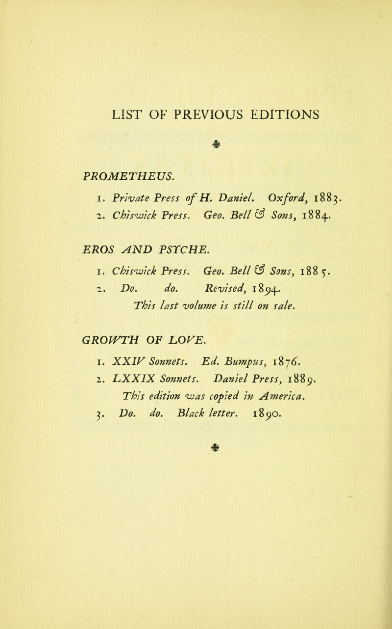 LIST OF PREVIOUS EDITIONS * PROMETHEUS. 1. Private Press of H. Daniel. Oxford, 1883. 2. Chiswick Press. Geo. Bell (3 Sons, 1884.. EROS AND PSYCHE. 1. Chiswick Press. Geo. Bell (3 Sons, 1885. 2. D<?. Revised, 185)4. 7#/V last volume is still on sale. GROWTH OF LOVE. 1. XXIV Sonnets. Ed. Rumpus, 1876. 2. LXXIX Sonnets. Daniel Press, 1889. This edition was copied in America. 3. Do. do. Black letter. 185)0.