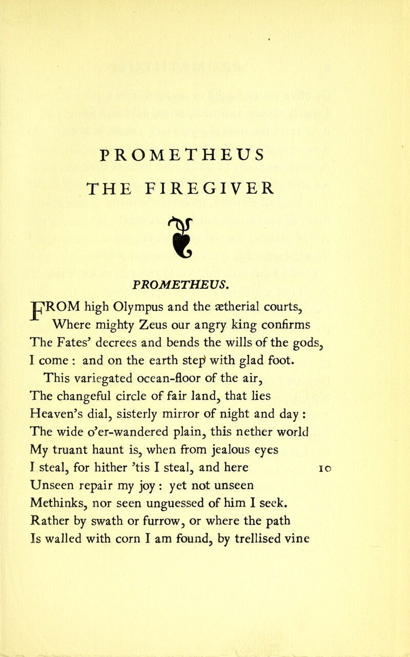 THE FIREGIVER 1 PROMETHEUS. JpROM high Olympus and the aetherial courts, Where mighty Zeus our angry king confirms The Fates* decrees and bends the wills of the gods, I come : and on the earth stepv with glad foot. This variegated ocean-floor of the air. The changeful circle of fair land, that lies Heaven’s dial, sisterly mirror of night and day : The wide o’er-wandered plain, this nether world My truant haunt is, when from jealous eyes I steal, for hither *tis I steal, and here 10 Unseen repair my joy : yet not unseen Methinks, nor seen unguessed of him I seek. Rather by swath or furrow, or where the path Is walled with corn I am found, by trellised vine