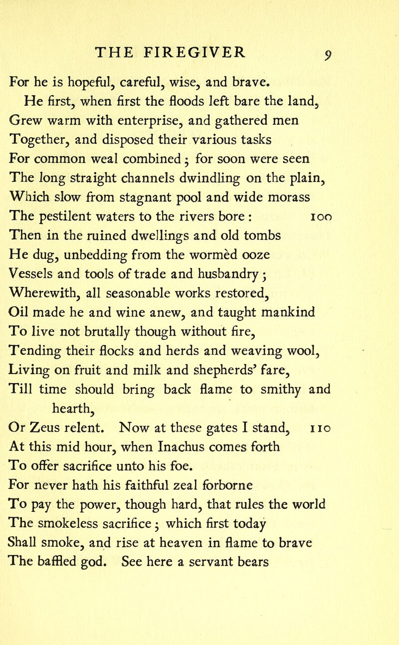 For he is hopeful, careful, wise, and brave. He first, when first the floods left bare the land. Grew warm with enterprise, and gathered men Together, and disposed their various tasks For common weal combined ; for soon were seen The long straight channels dwindling on the plain, Which slow from stagnant pool and wide morass The pestilent waters to the rivers bore : 100 Then in the ruined dwellings and old tombs He dug, unbedding from the wormed ooze Vessels and tools of trade and husbandry; Wherewith, all seasonable works restored, Oil made he and wine anew, and taught mankind To live not brutally though without fire, Tending their flocks and herds and weaving wool, Living on fruit and milk and shepherds’ fare. Till time should bring back flame to smithy and hearth. Or Zeus relent. Now at these gates I stand, no At this mid hour, when Inachus comes forth To offer sacrifice unto his foe. For never hath his faithful zeal forborne To pay the power, though hard, that rules the world The smokeless sacrifice • which first today Shall smoke, and rise at heaven in flame to brave The baffled god. See here a servant bears