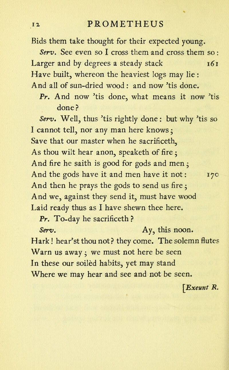 Bids them take thought for their expected young. Serv. See even so I cross them and cross them so : Larger and by degrees a steady stack 161 Have built, whereon the heaviest logs may lie: And all of sun-dried wood : and now *tis done. Pr. And now ’tis done, what means it now ?tis done? Serv. Well, thus 5tis rightly done : but why *tis so I cannot tell, nor any man here knows • Save that our master when he sacrificeth, As thou wilt hear anon, speaketh of fire ; And fire he saith is good for gods and men; And the gods have it and men have it not: 170 And then he prays the gods to send us fire • And we, against they send it, must have wood Laid ready thus as I have shewn thee here. Pr. To-day he sacrificeth ? Serv. Ay, this noon. Hark! hear3st thou not ? they come. The solemn flutes Warn us away; we must not here be seen In these our soiled habits, yet may stand Where we may hear and see and not be seen. \Exeunt R.