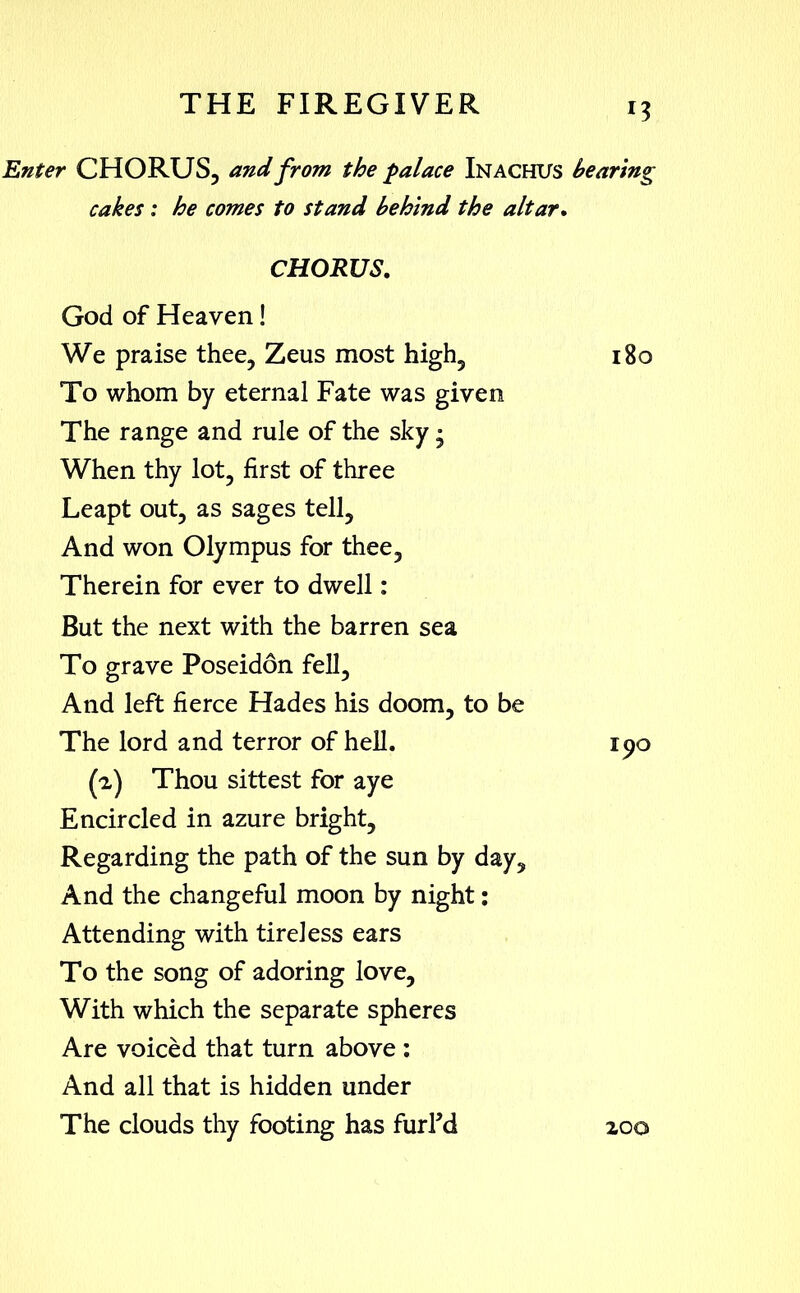 Enter CHORUS, and from the palace Inachus hearing cakes : he comes to stand behind the altar. CHORUS. God of Heaven! We praise thee, Zeus most high, 180 To whom by eternal Fate was given The range and rule of the sky - When thy lot, first of three Leapt out, as sages tell. And won Olympus for thee. Therein for ever to dwell: But the next with the barren sea To grave Poseidon fell. And left fierce Hades his doom, to be The lord and terror of hell. 190 (2) Thou sittest for aye Encircled in azure bright. Regarding the path of the sun by day. And the changeful moon by night: Attending with tireless ears To the song of adoring love. With which the separate spheres Are voiced that turn above : And all that is hidden under The clouds thy footing has furFd 200