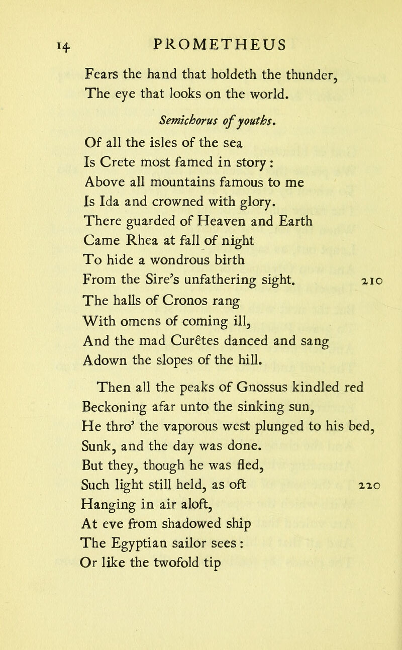 Fears the hand that holdeth the thunder. The eye that looks on the world. Semichorus of youths. Of all the isles of the sea Is Crete most famed in story : Above all mountains famous to me Is Ida and crowned with glory. There guarded of Heaven and Earth Came Rhea at fall of night To hide a wondrous birth From the Sirens unfathering sight. 210 The halls of Cronos rang With omens of coming ill. And the mad Curetes danced and sang Adown the slopes of the hill. Then all the peaks of Gnossus kindled red Beckoning afar unto the sinking sun, He thro5 the vaporous west plunged to his bed, Sunk, and the day was done. But they, though he was fled. Such light still held, as oft 220 Hanging in air aloft, At eve from shadowed ship The Egyptian sailor sees : Or like the twofold tip