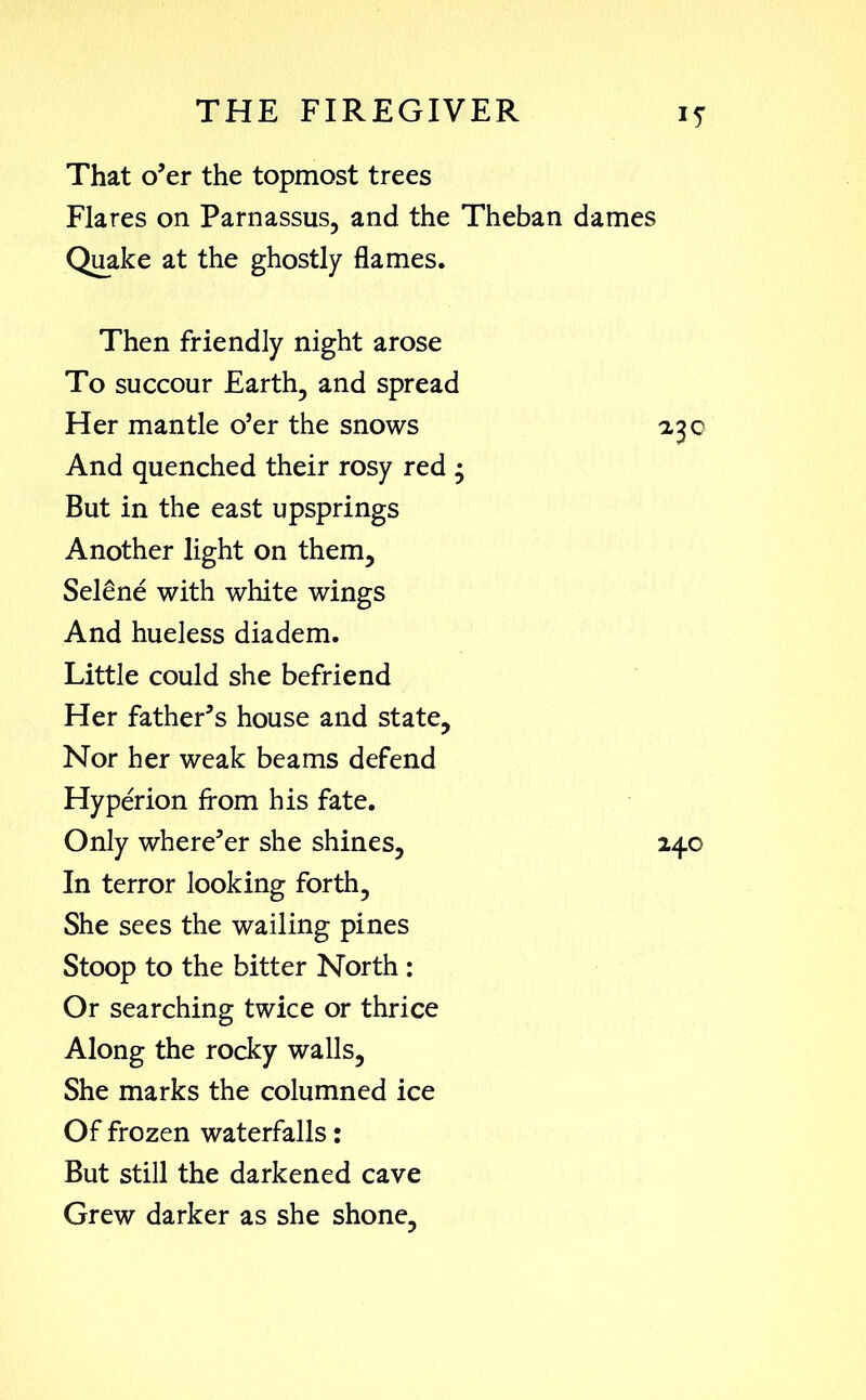 That o’er the topmost trees Flares on Parnassus, and the Theban dames Quake at the ghostly flames. Then friendly night arose To succour Earth, and spread Her mantle o’er the snows And quenched their rosy red • But in the east upsprings Another light on them, Selene with white wings And hueless diadem. Little could she befriend Her father’s house and state. Nor her weak beams defend Hyperion from his fate. Only where’er she shines. In terror looking forth. She sees the wailing pines Stoop to the bitter North : Or searching twice or thrice Along the rocky walls. She marks the columned ice Of frozen waterfalls: But still the darkened cave Grew darker as she shone.