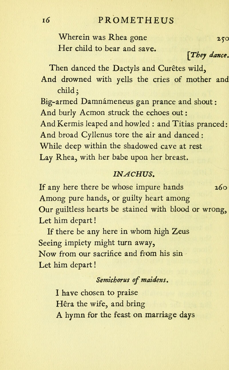 Wherein was Rhea gone Her child to bear and save. [They dance. Then danced the Dactyls and Curetes wild, And drowned with yells the cries of mother and child- Big-armed Damnameneus gan prance and shout: And burly Acmon struck the echoes out: And Kermis leaped and howled : and Titias pranced: And broad Cyllenus tore the air and danced: While deep within the shadowed cave at rest Lay Rhea, with her babe upon her breast. INACHUS. If any here there be whose impure hands z6o Among pure hands, or guilty heart among Our guiltless hearts be stained with blood or wrong. Let him depart! If there be any here in whom high Zeus Seeing impiety might turn away. Now from our sacrifice and from his sin Let him depart! Semichorus of maidens. I have chosen to praise Hera the wife, and bring A hymn for the feast on marriage days