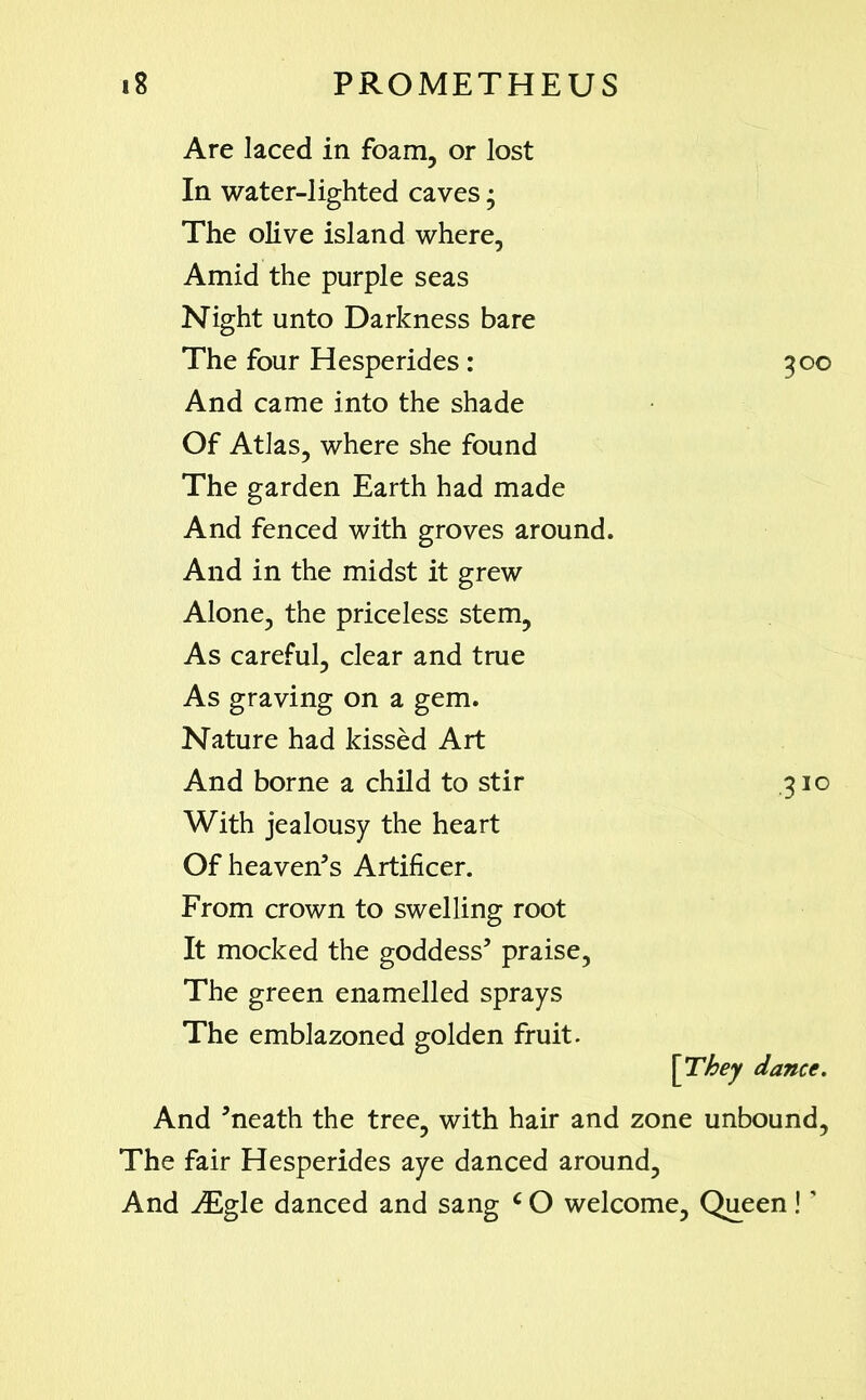 Are laced in foam, or lost In water-lighted caves; The olive island where, Amid the purple seas Night unto Darkness bare The four Hesperides : 300 And came into the shade Of Atlas, where she found The garden Earth had made And fenced with groves around. And in the midst it grew Alone, the priceless stem, As careful, clear and true As graving on a gem. Nature had kissed Art And borne a child to stir 310 With jealousy the heart Of heaven’s Artificer. From crown to swelling root It mocked the goddess’ praise, The green enamelled sprays The emblazoned golden fruit. \They dance. And ’neath the tree, with hair and zone unbound, The fair Hesperides aye danced around, And iEgle danced and sang c O welcome. Queen! ’