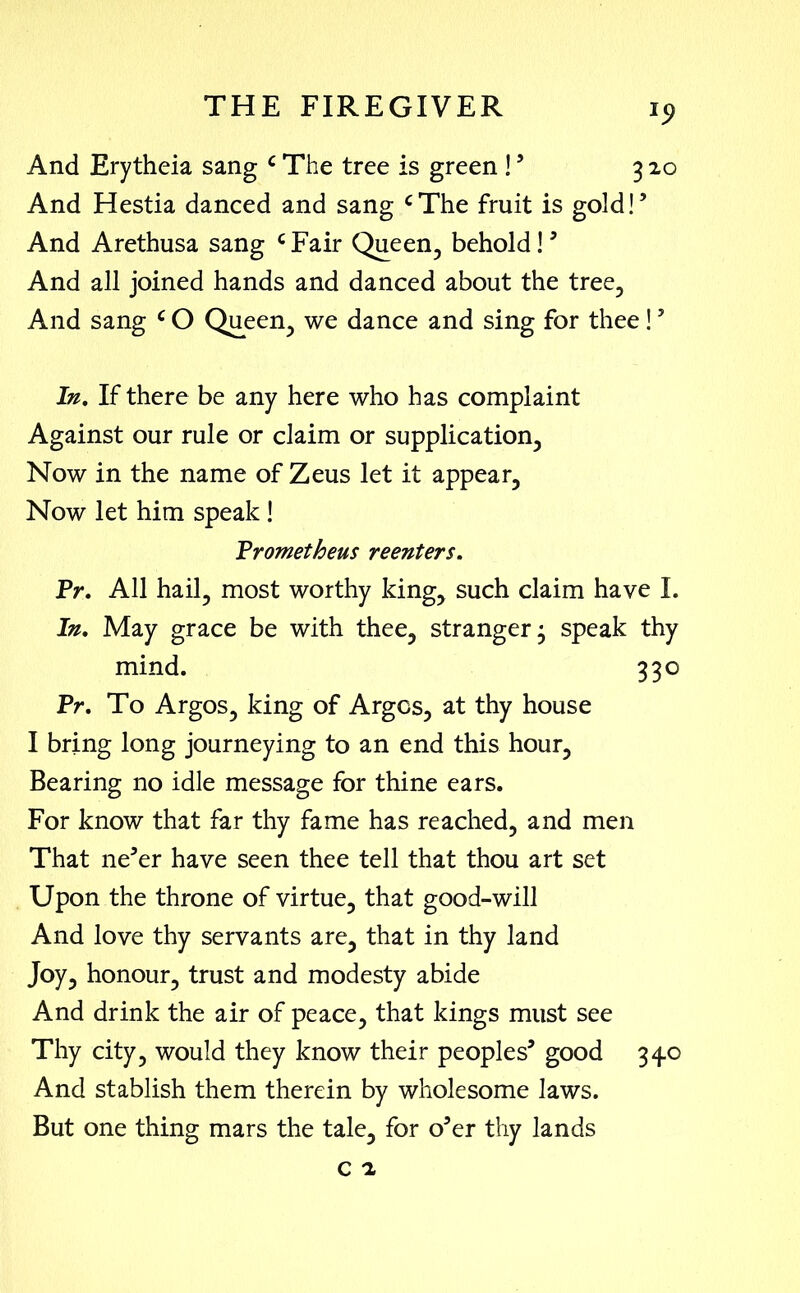 *5> And Erytheia sang c The tree is green !’ 320 And Hestia danced and sang cThe fruit is gold!5 And Arethusa sang c Fair Queen, behold! ’ And all joined hands and danced about the tree. And sang c O Queen, we dance and sing for thee !5 In. If there be any here who has complaint Against our rule or claim or supplication. Now in the name of Zeus let it appear. Now let him speak! Prometheus reenters. Pr. All hail, most worthy king, such claim have I. In. May grace be with thee, stranger; speak thy mind. 330 Pr. To Argos, king of Argos, at thy house I bring long journeying to an end this hour, Bearing no idle message for thine ears. For know that far thy fame has reached, and men That ne’er have seen thee tell that thou art set Upon the throne of virtue, that good-will And love thy servants are, that in thy land Joy, honour, trust and modesty abide And drink the air of peace, that kings must see Thy city, would they know their peoples’ good 340 And stablish them therein by wholesome laws. But one thing mars the tale, for o’er thy lands