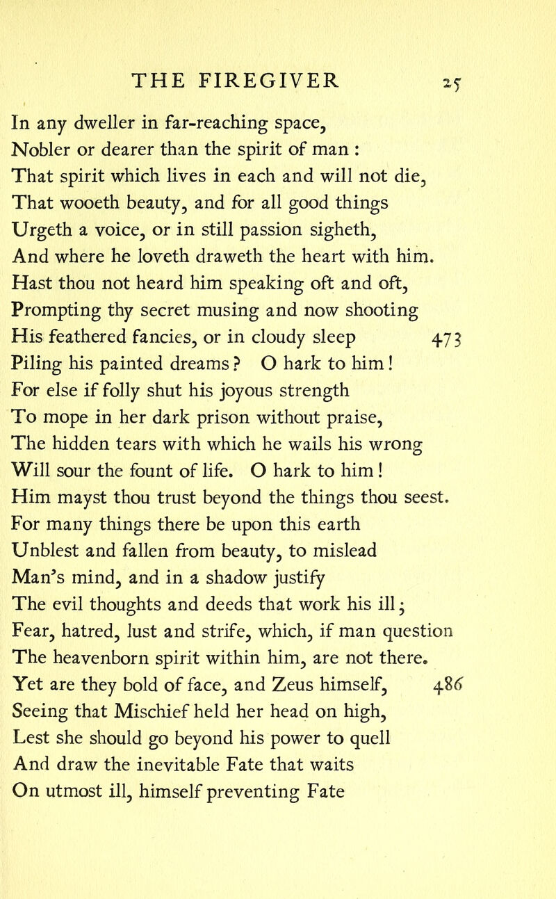 In any dweller in far-reaching space. Nobler or dearer than the spirit of man : That spirit which lives in each and will not die, That wooeth beauty, and for all good things Urgeth a voice, or in still passion sigheth, And where he loveth draweth the heart with him. Hast thou not heard him speaking oft and oft, Prompting thy secret musing and now shooting His feathered fancies, or in cloudy sleep 473 Piling his painted dreams ? O hark to him! For else if folly shut his joyous strength To mope in her dark prison without praise, The hidden tears with which he wails his wrong Will sour the fount of life. O hark to him ! Him mayst thou trust beyond the things thou seest. For many things there be upon this earth Unblest and fallen from beauty, to mislead Man’s mind, and in a shadow justify The evil thoughts and deeds that work his ill • Fear, hatred, lust and strife, which, if man question The heavenborn spirit within him, are not there. Yet are they bold of face, and Zeus himself, 486 Seeing that Mischief held her head on high, Lest she should go beyond his power to quell And draw the inevitable Fate that waits On utmost ill, himself preventing Fate