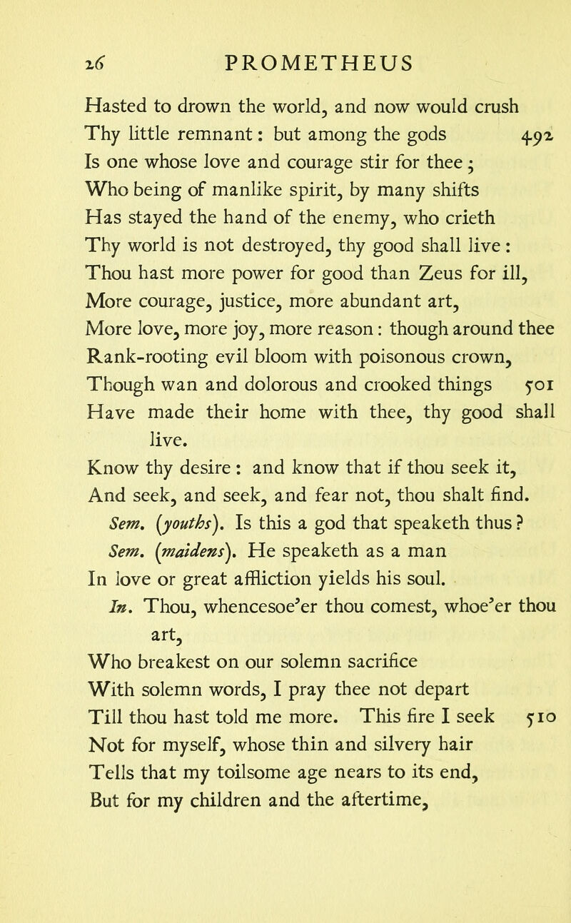 Hasted to drown the world, and now would crush Thy little remnant: but among the gods 4.5^ Is one whose love and courage stir for thee; Who being of manlike spirit, by many shifts Has stayed the hand of the enemy, who crieth Thy world is not destroyed, thy good shall live: Thou hast more power for good than Zeus for ill. More courage, justice, more abundant art. More love, more joy, more reason: though around thee Rank-rooting evil bloom with poisonous crown. Though wan and dolorous and crooked things 501 Have made their home with thee, thy good shall live. Know thy desire : and know that if thou seek it. And seek, and seek, and fear not, thou shalt find. Sem. [youths). Is this a god that speaketh thus ? Sem. (maidens). He speaketh as a man In love or great affliction yields his soul. In. Thou, whencesoever thou comest, whoever thou art. Who breakest on our solemn sacrifice With solemn words, I pray thee not depart Till thou hast told me more. This fire I seek 510 Not for myself, whose thin and silvery hair Tells that my toilsome age nears to its end. But for my children and the aftertime,