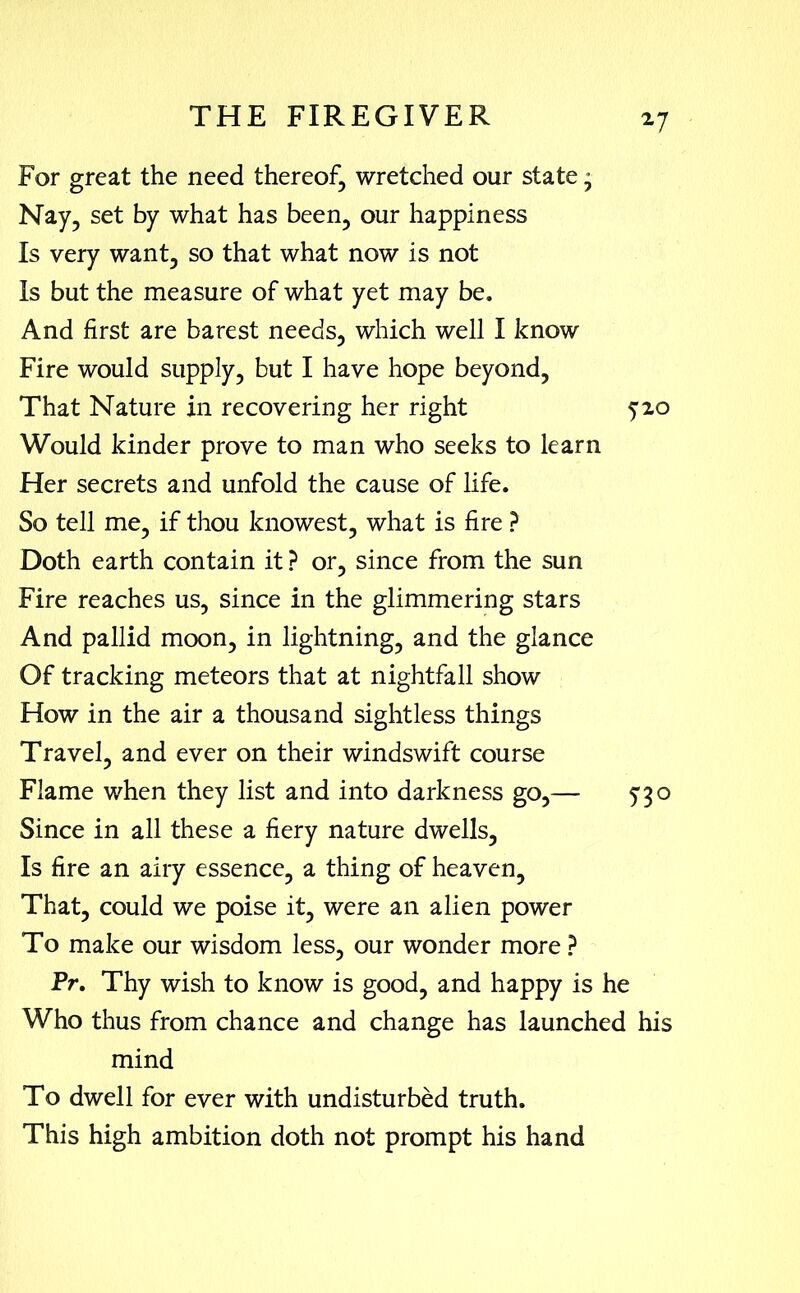 *7 For great the need thereof, wretched our state - Nay, set by what has been, our happiness Is very want, so that what now is not Is but the measure of what yet may be. And first are barest needs, which well I know Fire would supply, but I have hope beyond, That Nature in recovering her right 520 Would kinder prove to man who seeks to learn Her secrets and unfold the cause of life. So tell me, if thou knowest, what is fire ? Doth earth contain it ? or, since from the sun Fire reaches us, since in the glimmering stars And pallid moon, in lightning, and the glance Of tracking meteors that at nightfall show How in the air a thousand sightless things Travel, and ever on their windswift course Flame when they list and into darkness go,— 5*3o Since in all these a fiery nature dwells, Is fire an airy essence, a thing of heaven. That, could we poise it, were an alien power To make our wisdom less, our wonder more ? Pr. Thy wish to know is good, and happy is he Who thus from chance and change has launched his mind To dwell for ever with undisturbed truth. This high ambition doth not prompt his hand