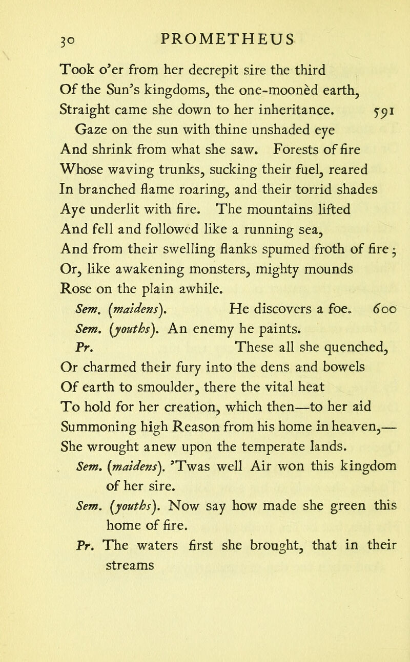 3° Took o’er from her decrepit sire the third Of the Sun’s kingdoms, the one-mooned earth, Straight came she down to her inheritance. ypi Gaze on the sun with thine unshaded eye And shrink from what she saw. Forests of fire Whose waving trunks, sucking their fuel, reared In branched flame roaring, and their torrid shades Aye underlit with fire. The mountains lifted And fell and followed like a running sea. And from their swelling flanks spumed froth of fire • Or, like awakening monsters, mighty mounds Rose on the plain awhile. Sem. {maidens). He discovers a foe. 6oc Sem. (youths). An enemy he paints. Pr. These all she quenched, Or charmed their fury into the dens and bowels Of earth to smoulder, there the vital heat To hold for her creation, which then—to her aid Summoning high Reason from his home in heaven,— She wrought anew upon the temperate lands. Sem, (maidens). ’Twas well Air won this kingdom of her sire. Sem. (youths). Now say how made she green this home of fire. Pr. The waters first she brought, that in their streams