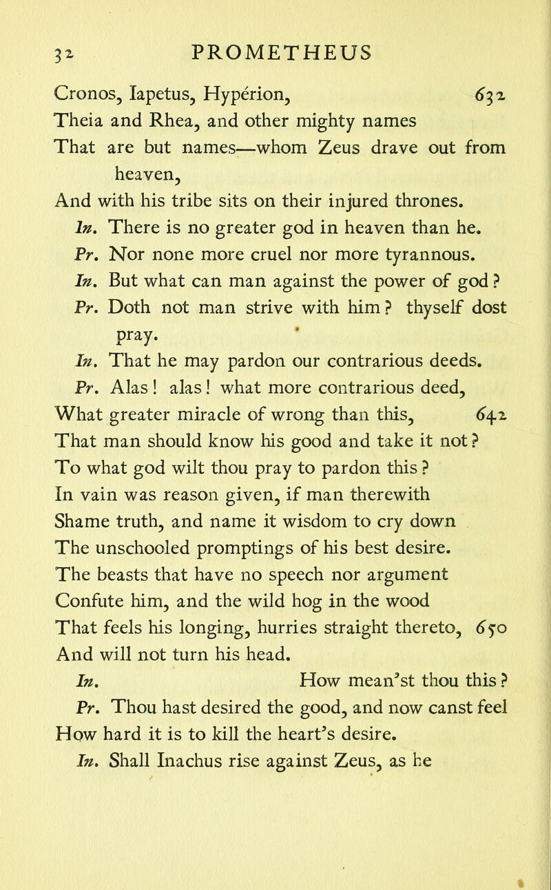 Cronos, Xapetus, Hyperion, 632 Theia and Rhea, and other mighty names That are but names-—whom Zeus drave out from heaven. And with his tribe sits on their injured thrones. In. There is no greater god in heaven than he. Pr. Nor none more cruel nor more tyrannous. In. But what can man against the power of god ? Pr. Doth not man strive with him ? thyself dost pray. In. That he may pardon our contrarious deeds. Pr. Alas ! alas ! what more contrarious deed. What greater miracle of wrong than this, 642 That man should know his good and take it not ? To what god wilt thou pray to pardon this ? In vain was reason given, if man therewith Shame truth, and name it wisdom to cry down The unschooled promptings of his best desire. The beasts that have no speech nor argument Confute him, and the wild hog in the wood That feels his longing, hurries straight thereto, 650 And will not turn his head. In. How meanest thou this ? Pr. Thou hast desired the good, and now canst feel How hard it is to kill the hearths desire. In. Shall Inachus rise against Zeus, as he