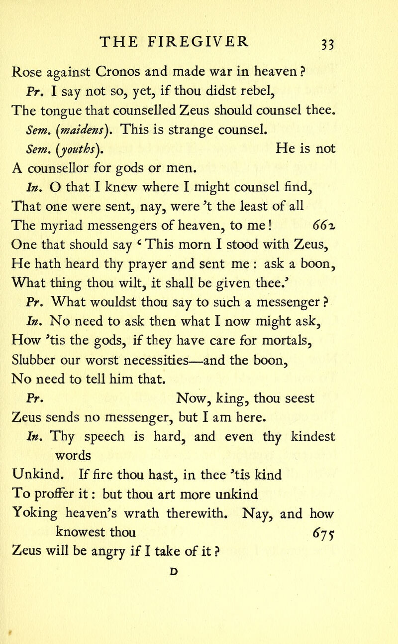 Rose against Cronos and made war in heaven ? Pr. I say not so, yet, if thou didst rebel. The tongue that counselled Zeus should counsel thee. Sem. (maidens). This is strange counsel. Sem. (youths). He is not A counsellor for gods or men. In, O that I knew where I might counsel find. That one were sent, nay, were 't the least of all The myriad messengers of heaven, to me! 66 z One that should say c This morn I stood with Zeus, He hath heard thy prayer and sent me : ask a boon. What thing thou wilt, it shall be given thee/ Pr, What wouldst thou say to such a messenger ? In, No need to ask then what I now might ask. How 'tis the gods, if they have care for mortals. Slubber our worst necessities—and the boon, No need to tell him that. Pr. Now, king, thou seest Zeus sends no messenger, but I am here. In. Thy speech is hard, and even thy kindest words Unkind. If fire thou hast, in thee Tis kind To proffer it: but thou art more unkind Yoking heaven's wrath therewith. Nay, and how knowest thou 675 Zeus will be angry if I take of it ? D