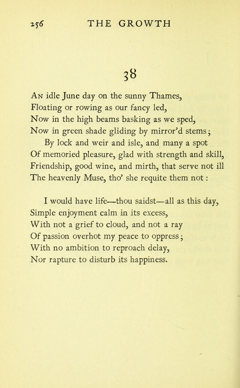 3B An idle June day on the sunny Thames, Floating or rowing as our fancy led, Now in the high beams basking as we sped, Now in green shade gliding by mirrored stems* By lock and weir and isle, and many a spot Of memoried pleasure, glad with strength and skill. Friendship, good wine, and mirth, that serve not ill The heavenly Muse, thoI * * * 5 she requite them not: I would have life—thou saidst—all as this day. Simple enjoyment calm in its excess, With not a grief to cloud, and not a ray Of passion overhot my peace to oppress * With no ambition to reproach delay, Nor rapture to disturb its happiness.