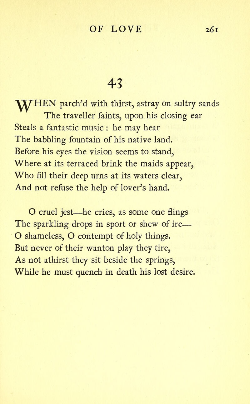 43 WHEN parch’d with thirst, astray on sultry sands The traveller faints, upon his closing ear Steals a fantastic music : he may hear The babbling fountain of his native land. Before his eyes the vision seems to stand, Where at its terraced brink the maids appear, Who fill their deep urns at its waters clear, And not refuse the help of lover’s hand. O cruel jest—he cries, as some one flings The sparkling drops in sport or shew of ire— O shameless, O contempt of holy things. But never of their wanton play they tire. As not athirst they sit beside the springs, While he must quench in death his lost desire.