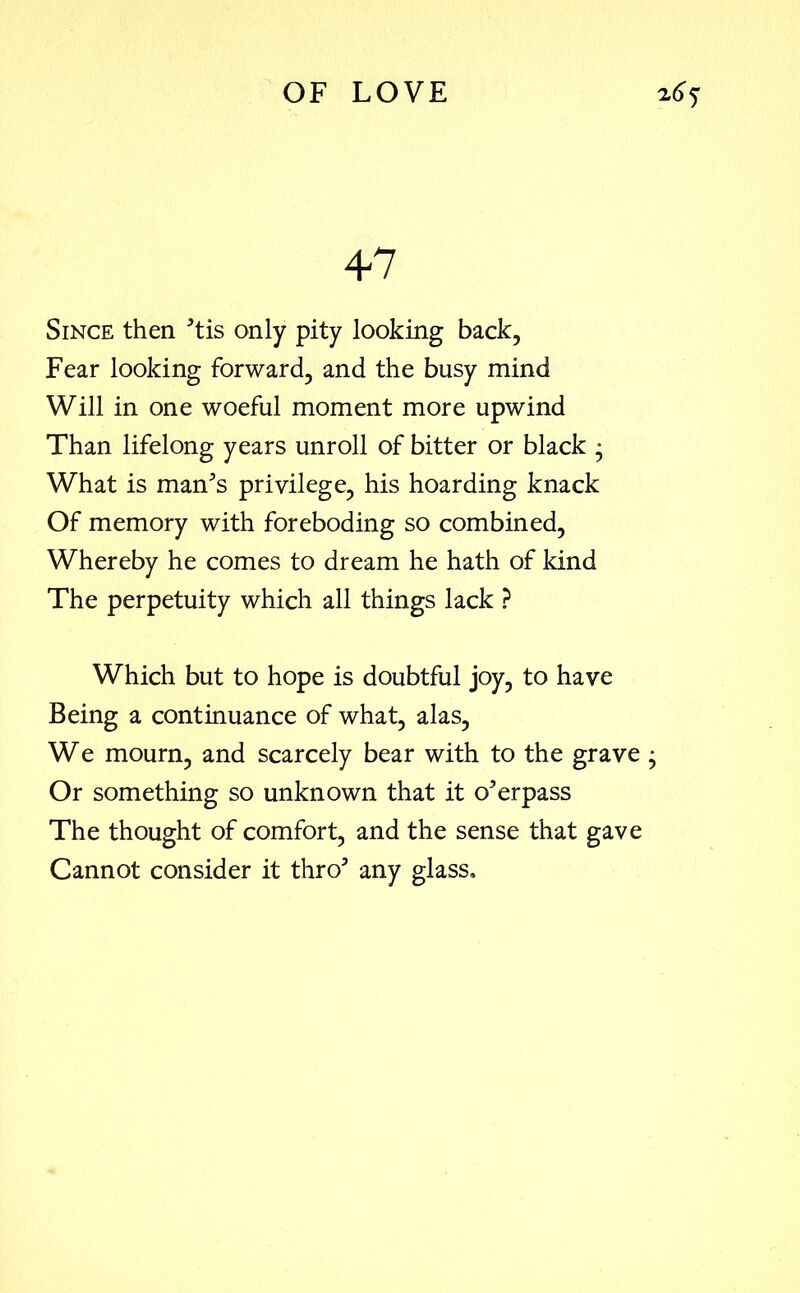 47 Since then ’tis only pity looking back, Fear looking forward, and the busy mind Will in one woeful moment more upwind Than lifelong years unroll of bitter or black * What is man’s privilege, his hoarding knack Of memory with foreboding so combined, Whereby he comes to dream he hath of kind The perpetuity which all things lack ? Which but to hope is doubtful joy, to have Being a continuance of what, alas, We mourn, and scarcely bear with to the grave ; Or something so unknown that it overpass The thought of comfort, and the sense that gave Cannot consider it thro’ any glass.