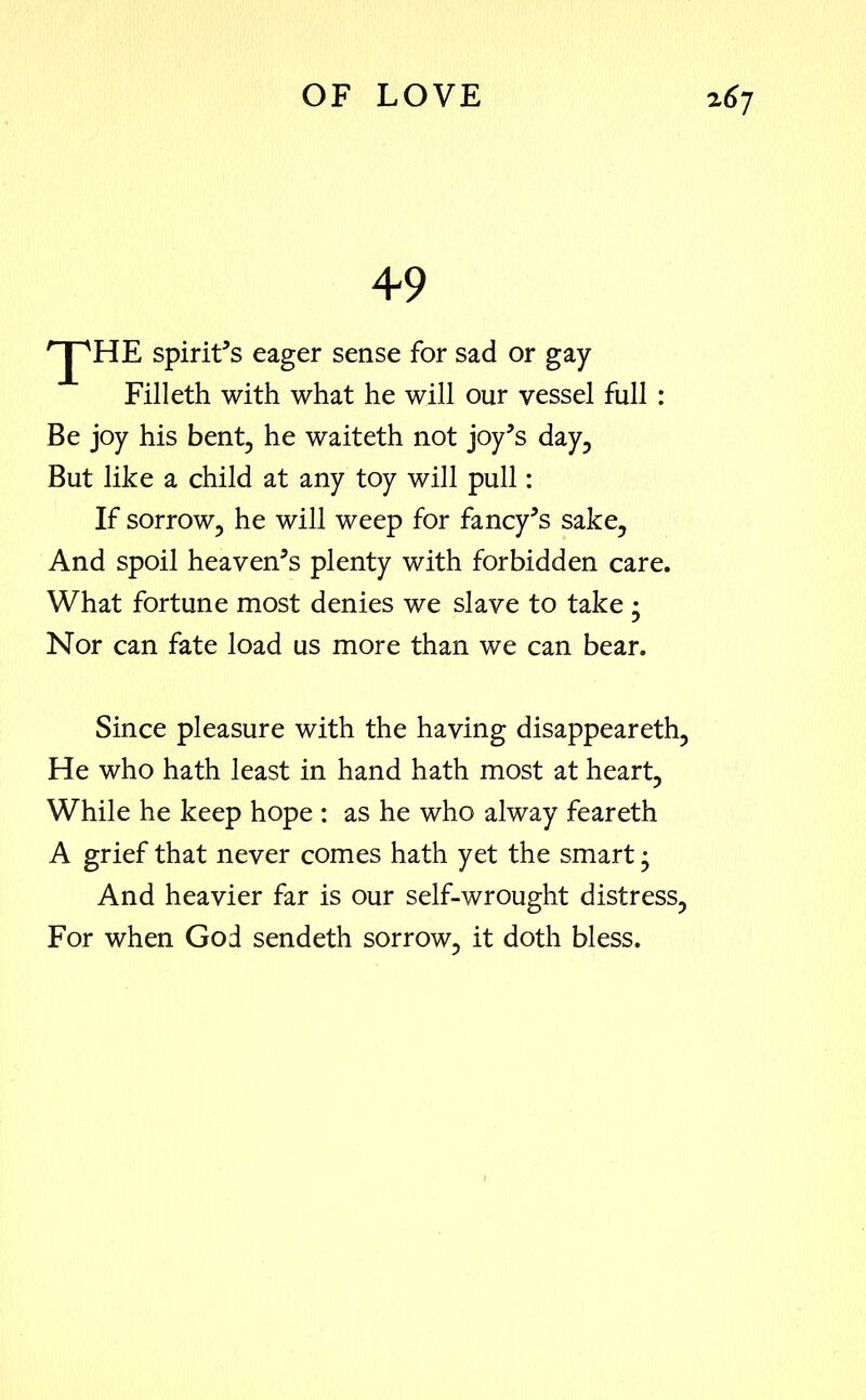 49 'jt'he spirit’s eager sense for sad or gay Filleth with what he will our vessel full : Be joy his bent, he waiteth not joy’s day, But like a child at any toy will pull: If sorrow, he will weep for fancy’s sake, And spoil heaven’s plenty with forbidden care. What fortune most denies we slave to take ; Nor can fate load us more than we can bear. Since pleasure with the having disappeareth, He who hath least in hand hath most at heart, While he keep hope : as he who alway feareth A grief that never comes hath yet the smart; And heavier far is our self-wrought distress, For when God sendeth sorrow, it doth bless.
