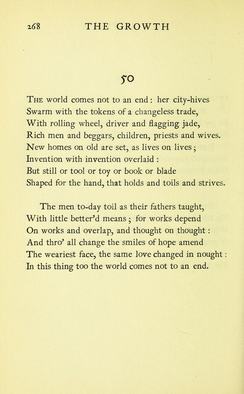 yo The world comes not to an end: her city-hives Swarm with the tokens of a changeless trade, With rolling wheel, driver and flagging jade, Rich men and beggars, children, priests and wives. New homes on old are set, as lives on lives • Invention with invention overlaid : But still or tool or toy or book or blade Shaped for the hand, that holds and toils and strives. The men to-day toil as their fathers taught, With little better'd means • for works depend On works and overlap, and thought on thought: And thro5 all change the smiles of hope amend The weariest face, the same love changed in nought: In this thing too the world comes not to an end.