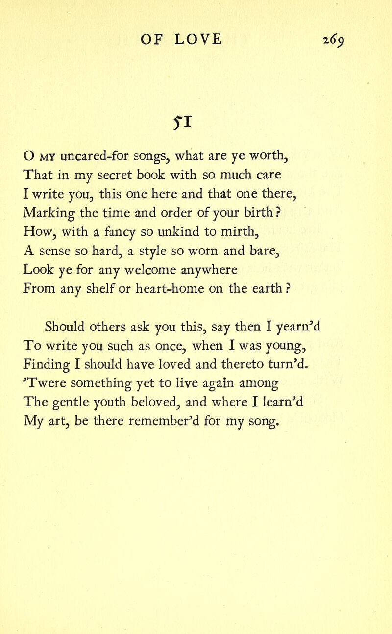 SI 0 my uncared-for songs, what are ye worth, That in my secret book with so much care 1 write you, this one here and that one there, Marking the time and order of your birth ? How, with a fancy so unkind to mirth, A sense so hard, a style so worn and bare. Look ye for any welcome anywhere From any shelf or heart-home on the earth ? Should others ask you this, say then I yearned To write you such as once, when I was young, Finding I should have loved and thereto turned. ’Twere something yet to live again among The gentle youth beloved, and where I learned My art, be there remember’d for my song.