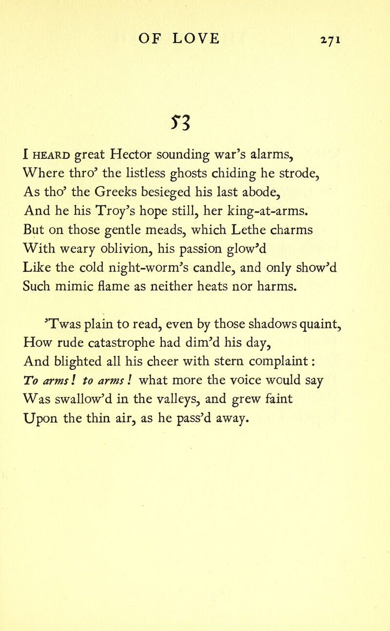 n I heard great Hector sounding war’s alarms. Where thro’ the listless ghosts chiding he strode, As tho’ the Greeks besieged his last abode, And he his Troy’s hope still, her king-at-arms. But on those gentle meads, which Lethe charms With weary oblivion, his passion glow’d Like the cold night-worm’s candle, and only show’d Such mimic flame as neither heats nor harms. ’Twas plain to read, even by those shadows quaint, How rude catastrophe had dim’d his day, And blighted all his cheer with stern complaint: To arms l to arms! what more the voice would say Was swallow’d in the valleys, and grew faint Upon the thin air, as he pass’d away.