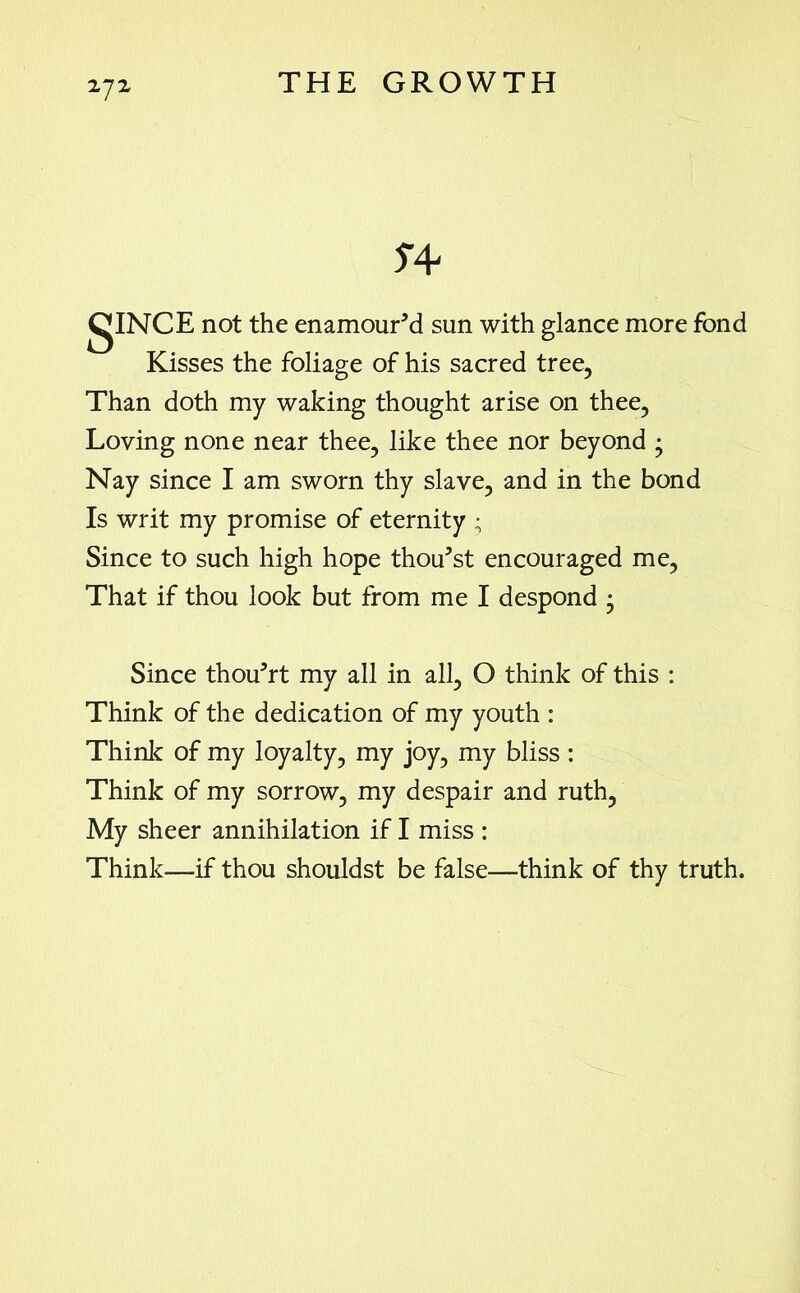 not the enamoured sun with glance more fond Kisses the foliage of his sacred tree, Than doth my waking thought arise on thee, Loving none near thee, like thee nor beyond • Nay since I am sworn thy slave, and in the bond Is writ my promise of eternity ; Since to such high hope thou'st encouraged me, That if thou look but from me I despond • Since thou’rt my all in all, O think of this : Think of the dedication of my youth : Think of my loyalty, my joy, my bliss : Think of my sorrow, my despair and ruth, My sheer annihilation if I miss : Think—if thou shouldst be false—think of thy truth.