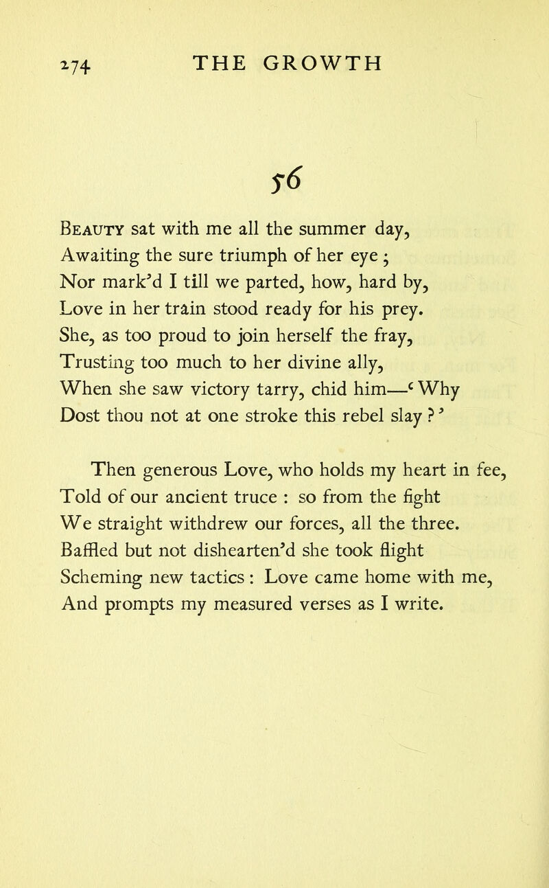 Beauty sat with me all the summer day, Awaiting the sure triumph of her eye ; Nor mark'd I till we parted, how, hard by, Love in her train stood ready for his prey. She, as too proud to join herself the fray. Trusting too much to her divine ally, When she saw victory tarry, chid him—c Why Dost thou not at one stroke this rebel slay ?' Then generous Love, who holds my heart in fee, Told of our ancient truce : so from the fight We straight withdrew our forces, all the three. Baffled but not dishearten'd she took flight Scheming new tactics : Love came home with me, And prompts my measured verses as I write.