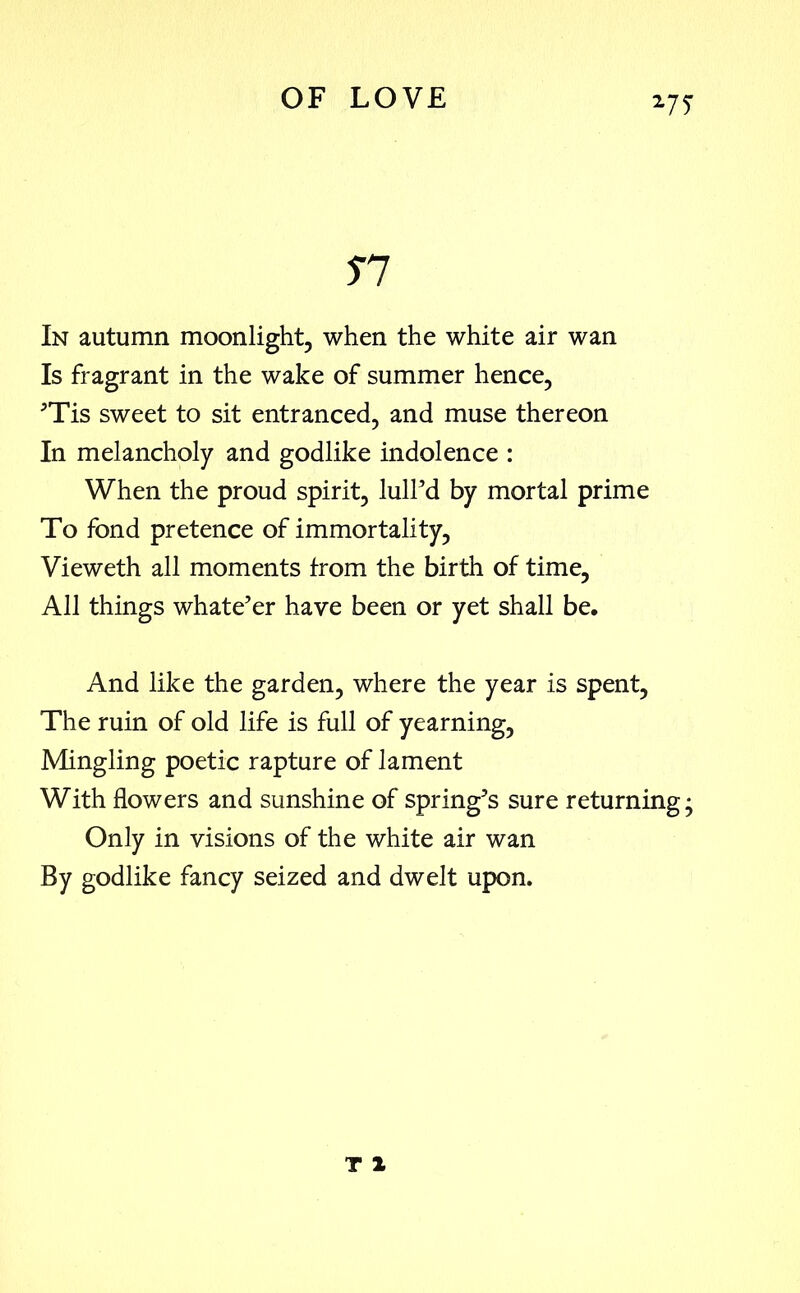 27T n In autumn moonlight, when the white air wan Is fragrant in the wake of summer hence, ’Tis sweet to sit entranced, and muse thereon In melancholy and godlike indolence : When the proud spirit, lull’d by mortal prime To fond pretence of immortality, Vieweth all moments from the birth of time. All things whate’er have been or yet shall be. And like the garden, where the year is spent, The ruin of old life is full of yearning, Mingling poetic rapture of lament With flowers and sunshine of spring’s sure returning; Only in visions of the white air wan By godlike fancy seized and dwelt upon.