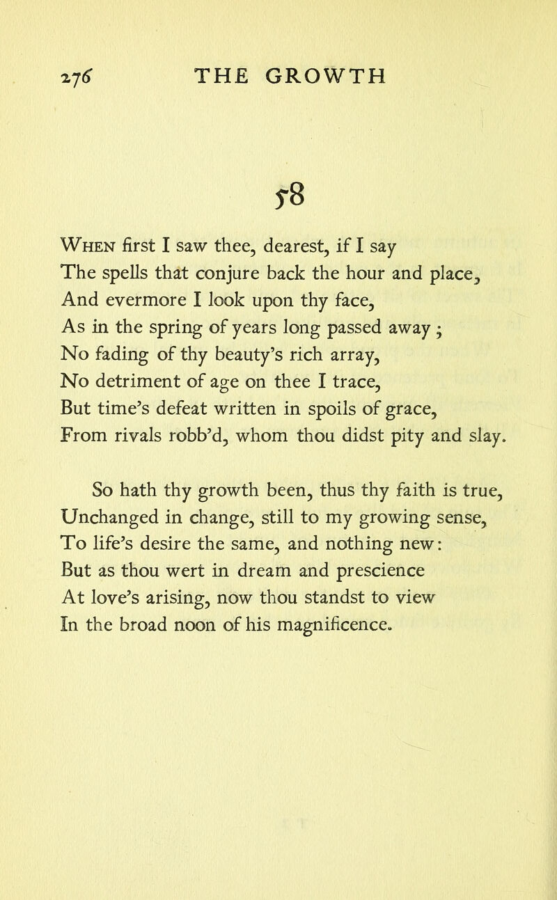 yB When first I saw thee, dearest, if I say The spells that conjure back the hour and place. And evermore I look upon thy face, As in the spring of years long passed away; No fading of thy beauty’s rich array, No detriment of age on thee I trace, But time’s defeat written in spoils of grace. From rivals robb’d, whom thou didst pity and slay. So hath thy growth been, thus thy faith is true, Unchanged in change, still to my growing sense. To life’s desire the same, and nothing new: But as thou wert in dream and prescience At love’s arising, now thou standst to view In the broad noon of his magnificence.