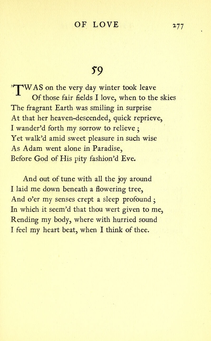S9 'rJpWAS on the very day winter took leave Of those fair fields I love, when to the skies The fragrant Earth was smiling in surprise At that her heaven-descended, quick reprieve, I wander’d forth my sorrow to relieve ; Yet walk’d amid sweet pleasure in such wise As Adam went alone in Paradise, Before God of His pity fashion’d Eve. And out of tune with all the joy around I laid me down beneath a flowering tree, And o’er my senses crept a sleep profound; In which it seem’d that thou wert given to me, Rending my body, where with hurried sound I feel my heart beat, when I think of thee.