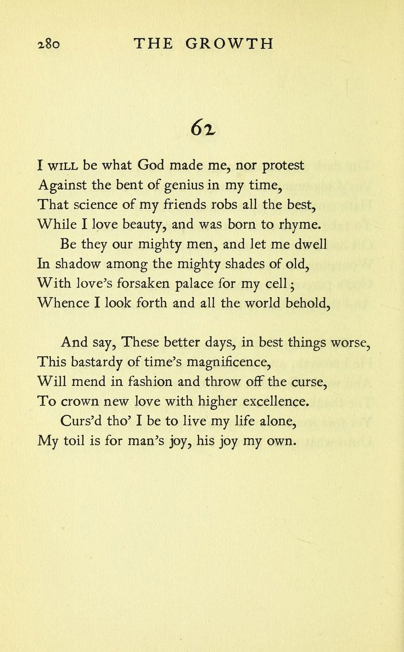 a8o THE GROWTH 6z I will be what God made me, nor protest Against the bent of genius in my time, That science of my friends robs all the best, While I love beauty, and was born to rhyme. Be they our mighty men, and let me dwell In shadow among the mighty shades of old, With love’s forsaken palace for my cell; Whence I look forth and all the world behold, And say, These better days, in best things worse, This bastardy of time’s magnificence, Will mend in fashion and throw off the curse, To crown new love with higher excellence. Curs’d tho’ I be to live my life alone, My toil is for man’s joy, his joy my own.