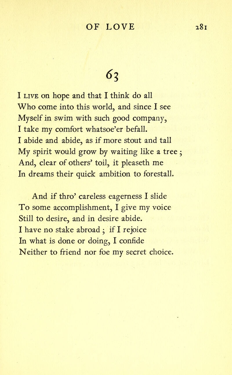 63 I live on hope and that I think do all Who come into this world, and since I see Myself in swim with such good company, I take my comfort whatsoe’er befall. I abide and abide, as if more stout and tall My spirit would grow by waiting like a tree; And, clear of others’ toil, it pleaseth me In dreams their quick ambition to forestall. And if thro’ careless eagerness I slide To some accomplishment, I give my voice Still to desire, and in desire abide. I have no stake abroad • if I rejoice In what is done or doing, I confide Neither to friend nor foe my secret choice.