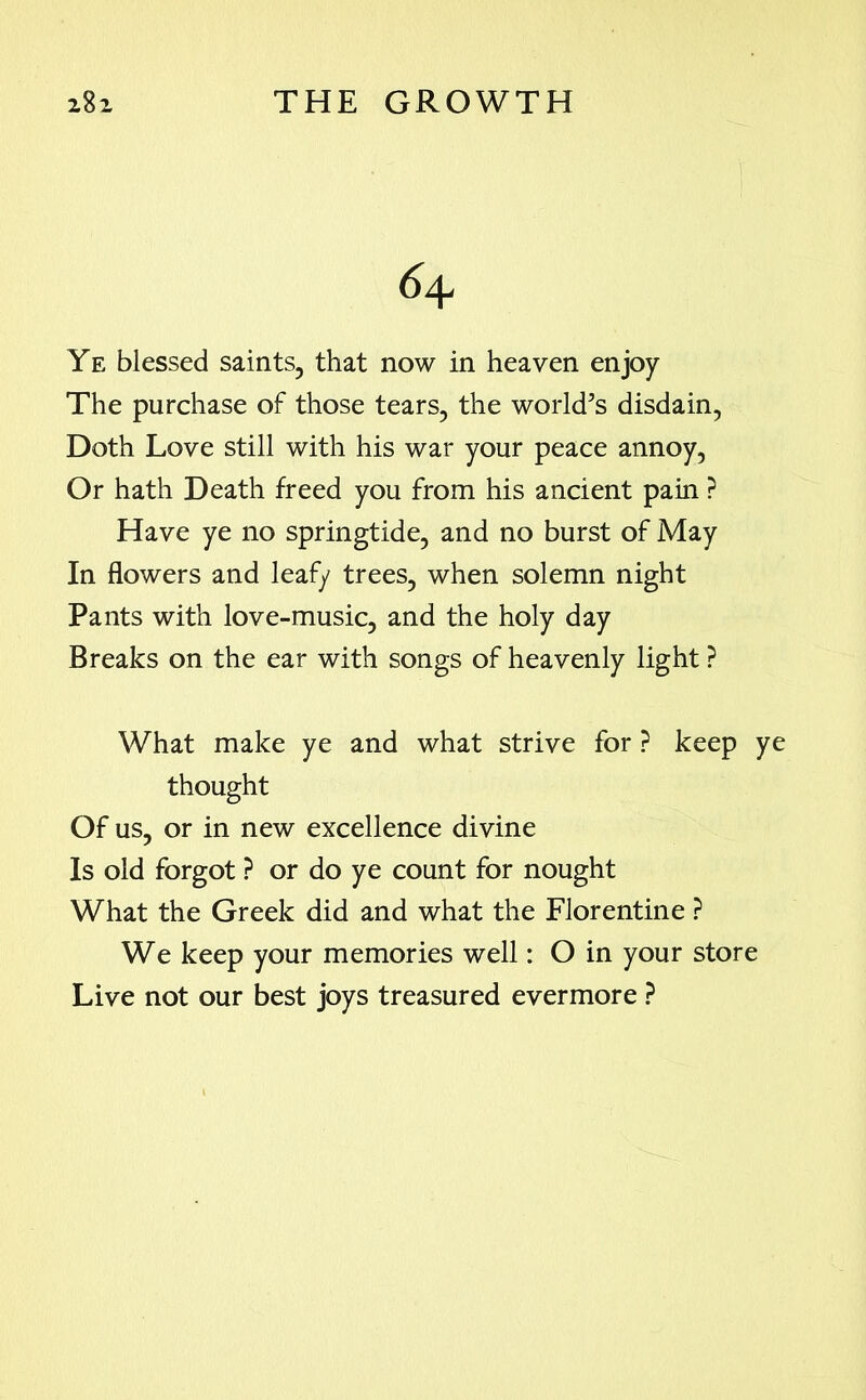 6\ Ye blessed saints, that now in heaven enjoy The purchase of those tears, the world’s disdain, Doth Love still with his war your peace annoy, Or hath Death freed you from his ancient pain ? Have ye no springtide, and no burst of May In flowers and leafy trees, when solemn night Pants with love-music, and the holy day Breaks on the ear with songs of heavenly light ? What make ye and what strive for ? keep ye thought Of us, or in new excellence divine Is old forgot ? or do ye count for nought What the Greek did and what the Florentine ? We keep your memories well: O in your store Live not our best joys treasured evermore ?